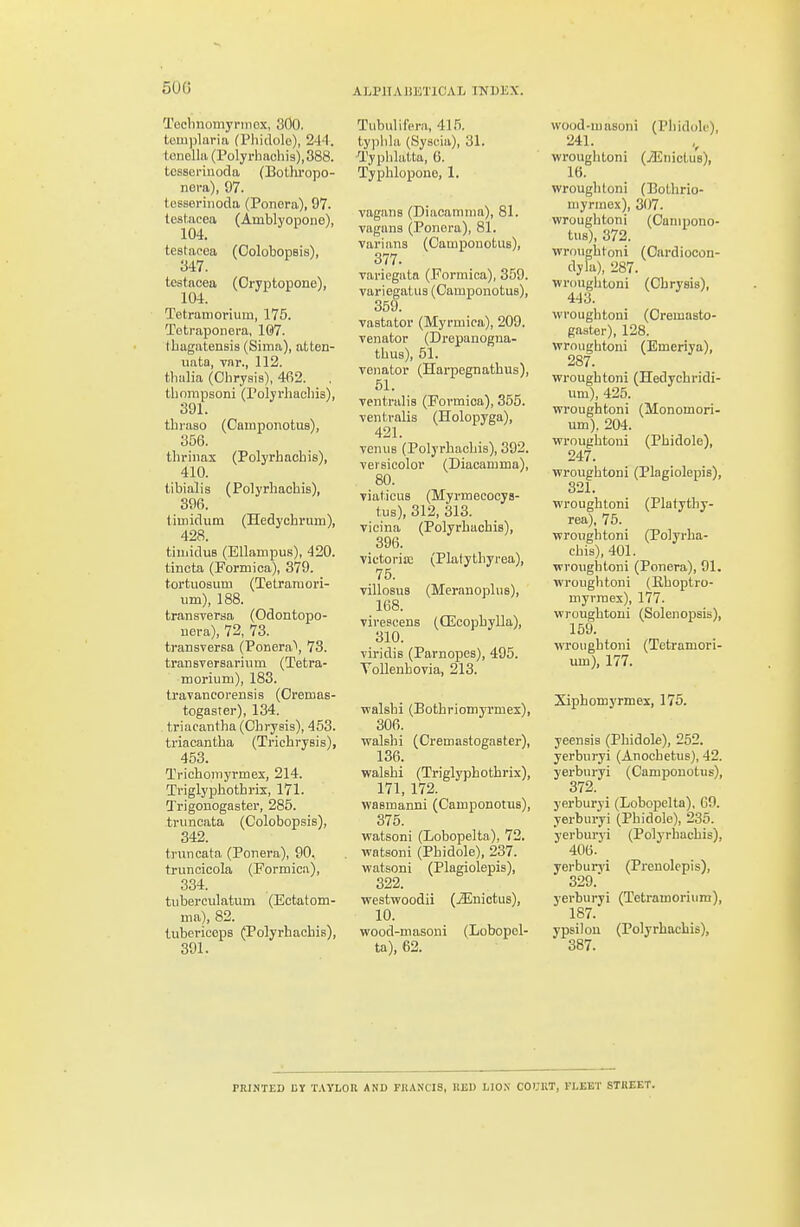 500 ALPHABETICAL INDEX. Technomyrmex, 300. tom))laria (Phidolo), 2'14. tonella (Polyrbachis),388. tcsseriuoda (Bothropo- nera), 97. tesseriiioda (Ponora), 97. testacea (Amblyopone), 104. testacea (OolotiopBis), 347. testacea (Oryptopone), Tetratnoriuin, 175. Tetraponera, 107. Iliagatensis (Sima), atten- uata, vnr., 112. tluilia (Ohrysis), 462. . tliompsoni (Polyrhacliia), 391. tliraso (Catnponotus), 356. thrinax (Polyrhachis), 410. tibialis (Polyrhachis), 396. tiuiidum (Hedychrum), 428. tiiiiiduB (EllampuB), 420. tincta (Formica), 379. tortuosum (Tetramori- um), 188. transversa (Odontopo- uera), 72, 73. transversa (Poriera\ 73. transversariiiin (Tetra- morium), 183. travaneorensis (Oremas- togaster), 134. triacantha (Ohrysis), 453. triacantha (Trichrysis), 453. Tvichoniyrmex, 214. Triglyphothris, 171. Q'rigonogaster, 285. truncata (Colobopsis), 342. tnincata (Ponera), 90. truncicola (Pormica), 334. tuberculatum (Ectatom- ma), 82. tubericeps (Polyrhachis), 391. Tubulifern, 415. typhla (Syscia), 31. Jl'yphlatta, G. Typhlopoue, 1. vagans (Diacamnia), 81. vagnna (Ponora), 81. varians (Campouotus), 377. variegatn (Formica), 359. variegatus (Cauiponotus), 359. vastator (Myrmica), 209. Venator (Drepanogna- thus), 51. venator (Harpegnathus), 51. ventralis (Formica), 355. ventralis (Holopyga), 421. veniis (Polyrhachis), 392. versicolor (Diacamma), 80. viaticuB (Myrmecocys- tus), 312, 313. vicina (Polyrhachis), 396. victoria; (Platythyrea), 75. villosus (Meranoplus), 168. virescens (CEcophylla), 310. viridis (Parnopes), 495. Vollenhovia, 213. walshi (Bothriomyrmex), 306. walshi (Oremastogaster), 136. walshi (Triglyphothrix), 171, 172. wasmanni (Camponotus), 375. watsoni (Lobopelta), 72. watsoni (Phidole), 237. watsoni (Plagiolepis), 322. westvFoodii (jEnictus), 10. wood-masoni (Lobopel- ta), 62. wood-masoni (Phidole), 241. wroughtoni (iEnictus), 16. wroughtoni (Bothrio- myrmex), 307. wroughtoni (Campono- tus), 372. wroughtoni (Oardiocon- dyla), 287. wroughtoni (Chrysis), 443. wroughtoni (Oremasto- gaster), 128. wroughtoni (Emeriya), 287. wroughtoni (Hedychridi- um), 425. wroughtoni (Monomori- um), 204. wroughtoni (Phidole), 247. wroughtoni (Plagiolepis), 321. wroughtoni (Platythy- rea), 75. wroughtoni (Polyrha- chis), 401. wroughtoni (Ponera), 91. wroughtoni (Ehoptro- myrraex), 177. wroughtoni (Solenopsis), 159. wroughtoni (Tctramori- um), 177. Xiphomyrmex, 175. yeensis (Phidole), 252. yerburyi (Anochetus), 42. yerburyi (Oamponotus), 372. yerburyi (Lobopelta), 69. yerburyi (Phidole), 235. yerburyi (Polyrhachis), 406. yerburyi (Prenolcpis), 329. yerburyi (Tetramorium), 187. ypsilou (Polyrhachis), 387. PRINTED BY T.iYLOU AND FRANCIS, K13D LIO.N COURT, FLEET STREET.