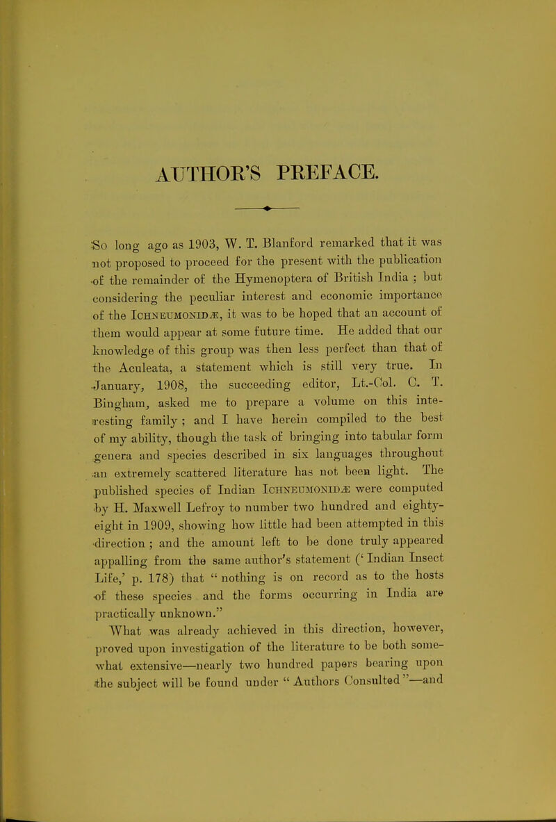 AUTHOR'S PREFACE. So lono- ago as 1903, W. T. Blanford remarked that it was not proposed to proceed for the present with the publication •o£ the remainder of the Hymenoptera of British India ; but considering the peculiar interest and economic importance of the IcHNBUMONiD^, it was to be hoped that an account of them would appear at pome future time. He added that our knowledge of this group was then less perfect than that of the Aculeata, a statement which is still very true. In ■January, 1908, the succeeding editor, Lt.-Col. C. T. Bingham, asked me to prepare a volume on this inte- a-esting family ; and I have herein compiled to the best of my ability, though the task of bringing into tabular form genera and species described in six languages throughout •an extremely scattered literature has not been light. The published species of Indian Ichnetjmonid^ were computed ■by H. Maxwell Lefroy to number two hundred and eighty- eight in 1909, showing how little had been attempted in this •direction ; and the amount left to be done truly appeared appalling from the same author's statement (' Indian Insect Life,' p. 178) that  nothing is on record as to the hosts •of these species and the forms occurring in India are practically unknown. What was already achieved in this direction, however, proved upon investigation of the literature to be both some- what extensive—nearly two hundred papers bearing upon ithe subject will be found uuder  Authors Consulted —and