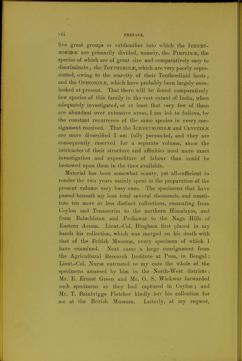 five great groups or subfamilies into wliich the Ichneu- MONiD^ are primarily divided, namely, the Pimplin^, the species of which are of great size and comparatively easy to discriminate; the Tryphonin^, which are very poorly repre- sented, owing to the scarcity of their Tenthredinid hosts ; and the OPHiONiNiE, which have probably been largely over- looked at present. That there will be found comparatively few species of this family in the vast extent of India, when adequately investigated, or at least that very few of them are abundant over extensive areas, I am led to believe, by the constant recurrence of the same species in every con- signment received. That the Ichneumonin^ and Ceyptin^ are more diversified I am fully persuaded, and they are consequently reserved for a separate volume, since the intricacies of their structure and affinities need more exact investigation and expenditure of labour than could be bestowed upon them in the time available. Material has been somewhat scanty, yet all-sufficient to render the two years mainly spent in the preparation of the present volume very busy ones. The specimens that have passed beneath my lens total several thousands, and consti- tute ten more or less distinct collections, emanating from Ceylon and Tenasserim to the northern Himalaj^as, and from Baluchistan and Peshawar to the Naga Hills of Eastern Assam. Lieut.-Ool. Bingham first placed in my hands his collection, which was merged on his death with that of the British Museum, every specimen of which I have examined. Next came a large consignment from the Agricultural Eesearch Institute at Pusa, in Bengal ; Lieut.-Col. Nurse entrusted to my care the whole of the specimens amassed by him in the North-West districts ; Mr. E. Ernest Green and Mr. 0. S. Wickwar fox'warded such specimens as they had captured in Ceylon; and Mr. T. Bainbrigge Fletcher kindly left his collection for me at the British Museum. Latterly, at my request.