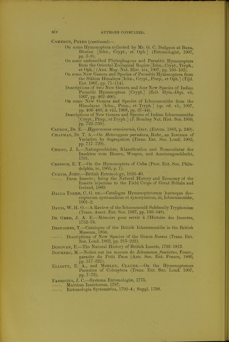 Camebon, Peter {continued)— On some H_ymenoptera collected by Mr. G. C. Dudgeon at Buxa, Bhutan [Ichn., Crypt., et Oph.] (Entomologist, 1907, pp. 3-8). _ On some imdescribed PLytophagoiis and Parasitic Ilymenoptera from the Oriental Zoological Region [Ichn., Crypt., Tryph., et Oph.] (Ann. Mag. Nat. Hist, xix, 1907, pp. 166-192). On some New Genera and Species of Parasitic Hymenoptera from the Sikkim Himalaya [Ichn., Crypt,, Pimp., et Oph.l (Tiid. Ent. 1907, pp. 71-n4). Descriptions of two Nbav Genera and four New Species of Indian Parasitic Hymenoptera [Crypt.] (Zeit. Hym.-Dipt. vii, 1907, pp. 462-466). On some New Genera and Species of Ichneiimonidje from the Himalayas [Iclm., Pimp., et Tryph.] {op. cit. vii, 1907, pp. 466-469, & viii, 1908, pp. 37-44). Descriptions of New Genera and Species of Indian Ichneumonidse [Crypt., Pimp., et Tryph.] (J. Bombay Nat. Hist, Soc. 1909, pp. 722-730). Capron, Dr. E.—Hyperacmus crassicornis, Grav. (Entom. 1883, p. 240). Chapman, Dr. T. A.—On Heterogynis paradoxa, Ruhr,, an Instance of Variation by Segregation (Trans. Ent. Soc. Lond. 1902, pp. 717-729). •Christ, J. L.—Naturgeschichte, Klassification und Nomenclatur der Insekten vom Bieneu, Wespen, uud Ameisengeschlecht, 1791. 'Cresson, E. T.—On the Hymenoptera of Cuba (Proc. Ent. Soc. Phila- delphia, iv, 1865, p. 1). Curtis, John.—British Entomology, 1823-40. . Farm Insects; being the Natural History and Economy of the Insects injurious to the Field Crops of Great Britain and Ireland, 1860. Dalla Torre, C. G. de.—Catalogiis Hymenopterorum hucusque des- criptorum systematicus et synonymicus, iii, Ichneumonidse, 1901-2. Davis, W. H. O.—A Review of the Ichueumonid Subfamily Tr^'phoninae (Trans. Amer. Ent. Soc. 1897, pp. 193-348). De Geeb, J. A. E.—Memoirs pour servir a I'Histoire des Insectes, 1752-78. Desvignes, T.—Catalogue of tlie British Ichneumonidge in the British Museum, 1856. . Descriptions of New Species of the Genus JBassus (Trans. Ent. Soc. Lond. 1862, pp. 215-222). Donovan, E.—The Natural History of British Insects, 1792-1813. DouMKRC, M.—Notice sur les moeurs de Ichneutno7i fnscmtuSj Fourc, parasite du Petit Paon (Ann. Soc. Ent. France, 1860, pp. 317-321). Elliott, E. A., and Morley, Claude.—On the Hymenopterous Parasites of Coleoptera (Trans. Ent. Soc. Lond. 1907, pp. 7-75), Fabricius, J. C.—Systema Entomologise, 1775. . Mantissa Insectorum, 1787. . Entomologia Systematica, 1792-4; Suppl. 1798.