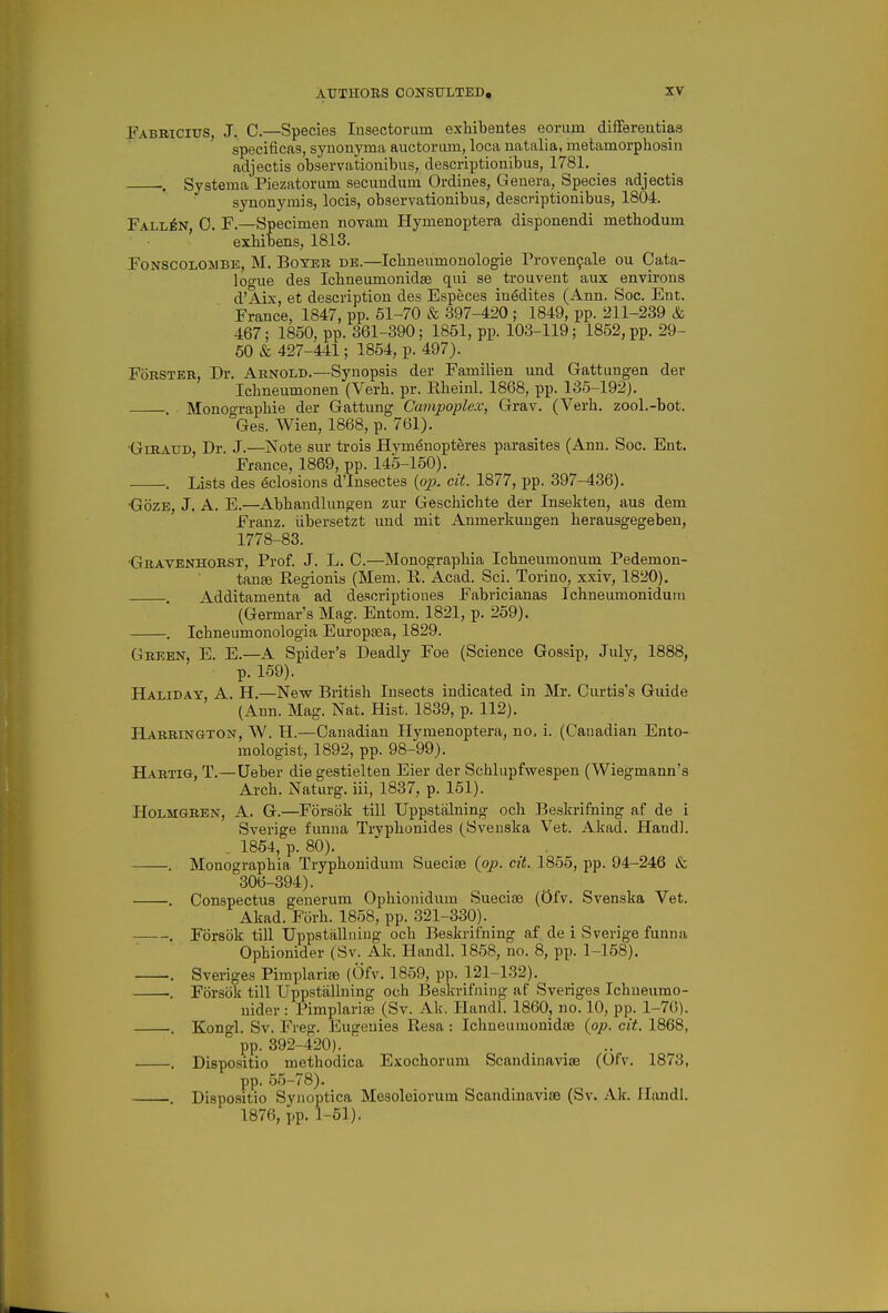 Fabbicixts, J. C—species lusectoram exliibentes eorurn difFerentias specificas, synoiiyma auctorum, loca natalia, metamorphosin adjectis observationibus, descriptionibua, 1781. . Systerna Piezatorum secundum Ordines, Genera, Species adjectis synonymis, locis, observationibus, descriptionibus, 1804. Fallen, 0. F.—Specimen novam Hymenoptera disponendi metbodum exhibens, 1813. FoNSCOLOMBE, M. BoYER DB.—Icbneumonologie Proven9ale ou Cata- logue des Icbneumonidae qui se trouvent aux environs d'Aix, et description des Especes iu^dites (Ann. Soc. Ent. France, 1847, pp. 51-70 & .397-420 ; 1849, pp. 211-239 & 467; 1850, pp. 361-390; 1851, pp. 103-119; 1852, pp. 29- 50 & 427-441; 1854, p. 497). FoRSTEB, Dr. Arnold.—Synopsis der Familien und Gattiiugen der Icbneumonen (Verb. pr. Rheinl. 1868, pp. 135-192). Monoo-raphie der Gattung Campoplex, Grav. (Verb, zool.-bot. °Ges. Wien, 1868, p. 761). •GrRAUD, Dr. J.—Note sur trois Hym^nopteres parasites (Ann. Soc. Ent. France, 1869, pp. 145-150). . Lists des 6closions d'Insectes (o^^. cit. 1877, pp. 397-436). •GozE, J. A. E.—Abbandlungen zur Geschicbte der Insekten, aus dem Franz, iibersetzt und mit Anmerkungen berausgegeben, 1778-83. Gravenhorst, Prof. J. L. 0.—Monograpbia Icbneumonum Pedemon- tanse Regionis (Mem. R. Acad. Sci. Torino, xxiv, 1820). . Additamenta ad descriptiones Fabricianas Ichneumonidum (Germar's Mag. Entom. 1821, p. 259). . Icbneumonologia Europtea, 1829. Green, E. E.—A Spider's Deadly Foe (Science Gossip, July, 1888, p. 159). Haliday, a. H.—New Britisb Insects indicated in Mr. Oiirtis's Guide (Ann. Mag. Nat. Hist. 1839, p. 112). Harrington, W. H.—Canadian Hymenoptera, no. i. (Canadian Ento- mologist, 1892, pp. 98-99). Hartig, T.—Ueber die gestielten Eier der Schlupfwespen (Wiegmann's Arcb. Naturg. iii, 1837, p. 151). Holmgren, A. G.—Forsok till Uppstalning ocb Beskrifning af de i Sverige fvmna Trypbonides (Sveuska Vet. Akad. Hand]. . 1854, p. 80). . Monograpbia Trypbonidum Suecise {pp. cit. 1855, pp. 94-246 &. .306-394). . Conspectus generum Opbionidum Sueciae (OfV. Svenska Vet. Akad. Forb. 1858, pp. 321-330). . Forsok till Uppstallning ocb Beskrifning af de i Sverige funna Opbionider (Sv. Ak. Handl. 1858, no. 8, pp. 1-158), . Sveriges Pimplari^ (Ofv. 1859, pp. 121-132). . Forsok till Uppstallning ocb Beslvvifiiing af Sveriges Icbueumo- nider : Pimplarise (Sv. Ak. Handl. 1860, no. 10, pp. 1-76). . Kongl. Sv. Freg. Eugeuies Resa : Ichueuraonidas {op. cit. 1868, pp. 392-420). . Dispositio metbodica Exocborum Scandiuaviae (Ofv. 1873, pp. 55-78). . Dispcsitio Syuoptica Mesoleiorum Scandiuavite (Sv. Ak. Handl. 1876, pp. 1-51).