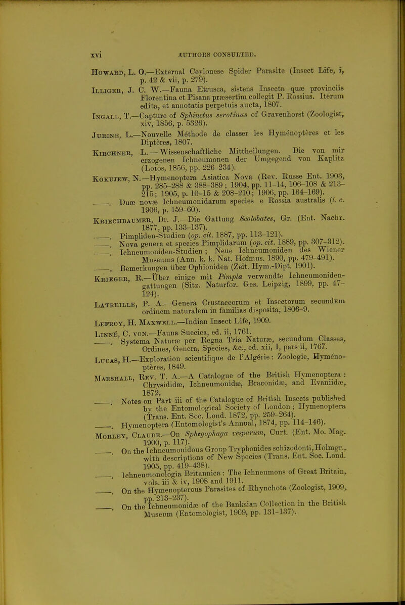 Howaud, L. 0—External Ceylonese Spider Parasite (Insect Life, i, p. 42 & vii, p. 279). Illigeb, J. C. W.—Fauna Etrusca, sistens Insecta quae provinciis Florentina et Pisana prfcsertim collegit P. Rossius. Iterum edita, et annotatis perpetuis aucta, 1807. Ingali- T.—Capture of Sphinctus serotinus of Gravenhorst (Zoologist, xiv, 1856, p. 5326). JuBiNE, L.—Nouvelle M6thode de classer les Hym^nopteres et lea Dipteres, 1807. KracHNEB, L. — Wisseuschaftliche Mittheilungen. Die von luir erzogenen Iclineumonen der Umgegend von Kaplitz (Loios, 1856, pp. 226-234). KoKTJJEW N.—Hymenoptera Asiatica Nova (Rev. Russe Ent. 1903, pp. 285-288 & 388-389 ; 1904, pp. 11-14, 106-108 & 213- 215; 1905, p. 10-15 & 208-210; 1906, pj). 164-169). ])u8e novEe Ichneumonidariim species e Rossia australis {I. c. 1906, p. 159-60). KmECHBAmiEii, Dr. J.—Die Gattung Seolohates, Gr. (Ent. Nachr. 1877, pp. 133-137). . Pimplideu-Studien (0^5. CI)!. 1887, pp. 113-121). Nova genera et species Pimplidarum (op. cit. 1889, pp. 307-312). ' Iclineumoniden-Studien ; Neue Ichneumoniden des Wiener* Museums (Ann. k. k. Nat. Hofmus. 1890, pp. 479-491). , Bemerkungen iiber Opliioniden (Zeit. Hym.-Dipt. 1901). Kbiegeb R.—tiber einige mit Pimpila verwandte Ichneumoniden- ' gattungen (Sitz. Naturfor. Ges. Leipzig, 1899, pp. 47- 124). Lateeille, p. a.—Genera Crustaceorutn et Insectorum secundEm. ordinem naturalem in familias disposita, 1806-9. Lefeoy, H. Maxwell.—Indian Insect Life, 1909. Linn:e, C. von.—Fauna Suecica, ed. ii, 1761. Systema Naturje per Regna Tria Naturae, secundum Classes,. Ordines, Genera, Species, &c., ed. xii, I, pars u, 1767. Lucas H—Exploration scientifique de I'Alg^rie: Zoologie, Hymeno- ' pteres, 1849. Mahshall, Rev. T. A.—A Catalogue of the British Hymenoptera r Chrysididee, Ichueumonidse, Braconidse, and Evaniidse, 1872 ]S'otes on Part iii of the Catalogue of British Insects publisJied by the Entomological Society of London; HjTuenoptera (Trans. Ent. Soc. Lond. 1872, pp. 259-264). , Hymenoptera (Entomologist's Annual, 1874, pp. 114-146). MosiEY Claude.—On Spherjuphar/a vespcirum, Curt. (Ent. Mo. Mag. 1900, p. 117). , . ^ , . , TT 1 On the Ichneumonidous Group Tryphonides schizodonti.Holmgr.,. with descriptions of New Species (Trans. Ent. Soc. Lond. 1905, pp. 419-438). . Ichneumonologia Britannica : The Ichneumons of Great Britain,. vols, iii & iv, 1908 and 1911. rj , ■ ^nr^o, On the Hymeuopterous Parasites of Rhynchota (Zoologist, 1909,. pp. 213-237). , „ . . , On the fchneumonid£e of the Banksian Collection in the British Museum (Entomologist, 1909, pp. 131-137).