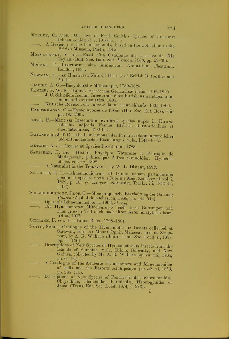 3IoaLEY, Clauuk.—'l\vo of Fred. Sinitli's Species uf Japanese Icluieuiuonidic (/. i: ]91(), p. 11). . A lie\isioii of the lclineumonid;e, based on the Collection in the British Museum, Part i, 1912. MoTSCHULSKY, V. DK.—Essai d'uu Catalogue des Insectes de I'lle Ceylaa (Bull. Soc. Imp. Nat. Moscou, 18U8, pp. 29-30). MoiiFET, T.—Insectoruni sive minimorum Auimalium Theatrum. London, 16-34. Xewman, E.—An Illustrated Natural History of Britisli Butterflies and Moths. Olivier, A. G.—Eucyclopedie Metbodique, 1789-1825. Panzer, G. W. F.—FauntB lusectorum Germanicas initia, 1792-1810. . J. C. Schififfers Iconum Insectorum circa Ratisbonam indigenarum enumeratio systematica, 1804. . Kdtische lievision der lusectenfaune Deutsclilands, 1805-1806. Radoskowsky, 0.—Ilymeuopteres de I'Asie (Ilor. Soc. ]<:nt. Ross viii pp. 187-200). ' Rossi, P.—Mantissa lusectorum, exhibens species nuper in Etruria collectas, adjectis Faunye Etruscte illustrationibus et emendationibus, 1792-94. Ratzebxjrg, J. T. C—Dielchneumonen der Forstinseckten in forstlicher und entomologischer Beziehung, 3 vols., 1844-48-52. Rktzius, a. J.—Genera et Species Insectorum, 1783. Saussure, H. de. — Histore Physique, Naturelle et Politique de Madagascar; pnbliee par Alfred Grandidier. Hvnieno- pteres, vol. xx, 1892. . A Naturalist in the Transvaal; by W. L. Distant, 1892. ScHiODTE, J. G.—Ichneumonidarum ad Danias faunani pertinentium g-enera et species novae (Guerin's Mag. Zool. ser. ii, vol. i, 1839, p. 10; cf. Kroyer's Naturhist. Tidskr, iii, 1840-4l! p. 96). ^ScHMiEDEKNBCHT, PjiOP. 0.—Mouographische Bearbeitung der Gattuno- Pimjila (Zool. Jahrbucher, iii, 1888, pp. 445-542). ° . Opuscula Ichneumouologica, 1902, et seijq. . Die Hymenopteren Mitteleuropas nach ihren Gattungen und zum grossen Teil auch nach ihren Arten aualytisch bear- beitet, 1907. ScHRANK, F. VON P.—Fauua Boica, 1798-1804. ■S.MiTH, Fred.—Catalogue of the Hymenopterous Insects collected at Sarawak, Borneo ; Mount Ophir, Malacca; and at Singa- pore, by A. R. Wallace (Journ. Linn. Soc. Lond. ii. 1857 pp. 41-130). . Descriptions of New Species of Hymenopterous Insects from the Islands of Sumatra, Sula, Giloio, Salwatty, and New Guinea, collected by Mr. A. R. Wallace iop. cit viii, 1865 pp. Gl-94). ' ' . A Catalogue of the Aculeate Hymenoptera and IchneumonidfB of India and the Eastern Archipelago (op. cit. xi, 1873, l)p. 285-415). • De.scriptions of New Species of Tenthredinidte, Ichneumonid^, Chrysididaj, Chalcididaj, Formicidje, Ileterogynida} of Japan (Trans. Ent. Soc. Lond. 1874, p. 373). h