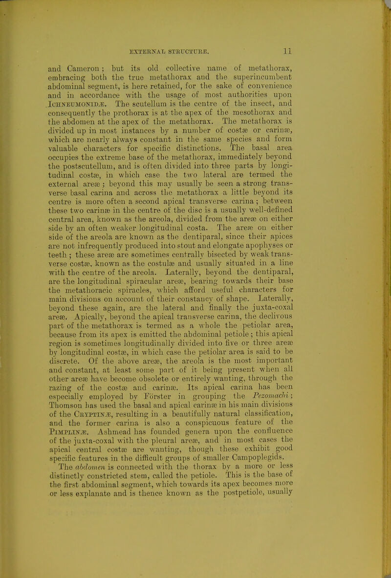 and Cameron ; but its old collective name of metathorax, embracing both the true metathorax and the superincumbent abdominal segment, is here retained, for the sake of convenience and in accordance with the usage of most authorities u])on .IcHNETJMONiD^?;. The scutellum is the centre of the insect, and consequently the prothorax is at the apex of the raesothorax and the abdomen at the apex of the metathorax. The metathorax is divided up in most instances by a number of costae or carinse, which are nearly always constant in the same species and form valuable characters for specific distinctions. The basal area occupies the extreme base of the metathorax, immediately beyond the postscutellum, and is often divided into three parts by longi- tudinal costae, in which case the two lateral are termed the external areas : beyond this may usually be seen a strong trans- verse basal carina and across the metathorax a little beyond its centre is more often a second apical transverse carina; between these two cariuse in the centre of the disc is a usually well-defined central area, known as the areola, divided from the areas on either side by an often weaker longitudinal costa. The areas on either side of the areola are known as the dentiparal, since their apices are not infrequently produced into stout and elongate apophyses or teeth ; these areas are sometimes centrally bisected by weak trans- verse costae, known as the costulas and usually situated in a line with the centre of the areola. Laterally, beyond the dentiparal, are the longitudinal spiracular areas, bearing towards their base the metathoraeic spiracles, which afford useful characters for main divisions on account of their constancy of shape. Laterally, beyond these again, are the lateral and finally the juxta-coxal arese. Apically, beyond the apical transverse carina, the declivous part of the metathorax is termed as a whole the petiolar area, because from its apex is emitted the abdominal petiole; this apical region is sometimes longitudinally divided into five or three areas by longitudinal costae, in which case the petiolar area is said to be discrete. Of the above areas, the areola is the most important and constant, at least some part of it being present when all other areas have become obsolete or entirely wanting, through the razing of the costae and carinas. Its apical carina has been especially employed by Forster in grouping the Pezomachi; Thomson has used the basal and apical carinas in his main divisions of the CnYPTiNiE, resulting in a beautifully natural classification, and the former carina is also a conspicuous feature of the PiMPLiKTiE. Ashmead has founded genera upon the confluence of the juxta-coxal with the pleural areas, and in most cases the apical central costae are wanting, though these exhibit good specific features in the difiicult groups of smaller Campoplegids. The abdomen is connected with the thorax by a more or less distinctly constricted stem, called the petiole. This is the base of the first abdominal segment, which towards its apex becomes more or less explanate and is thence known as the postpetiole, usually