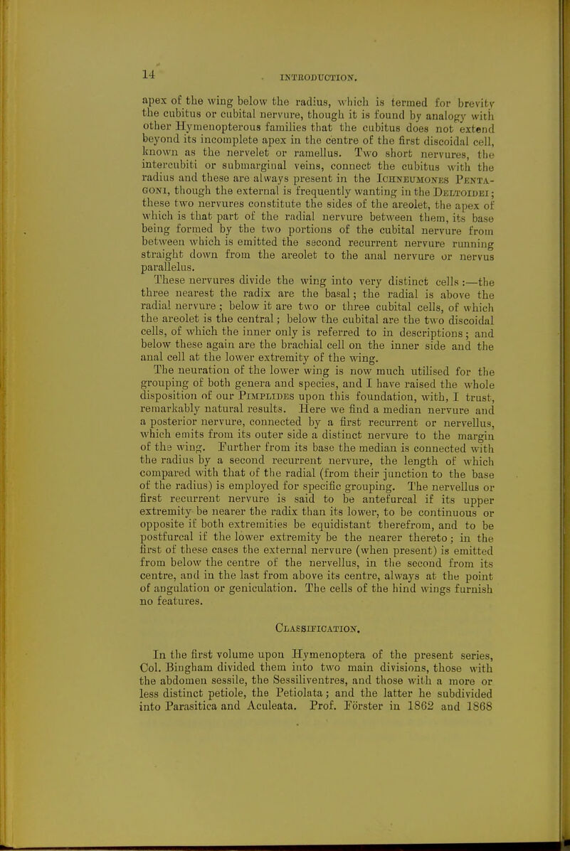 INTBODUCTION. apex of the wing below the radius, which is termed for brevitv the cubitus or cubital uervnre, though it is found by analogy with other Hynienopterous families that the cubitus does not extend beyond its incomplete apex in the centre of the first discoidal cell, known as the nervelet or ramellus. Two short nervures, the intercubiti or siibmarginal veins, connect the cubitus with the radius and these are always present in the Iohnbumones Penta- gon!, though the external is frequently wanting in the Deltoidei ; these two nervures constitute the sides of the areolet, the apex of which is that part of the radial uervure between them, its base being formed by the two portions of the cubital nervure from between which is emitted the second recurrent nervure running straight down from the areolet to the anal nervure or nervus parallelus. These nervures divide the wing into very distinct cells :—the three nearest the radix are the basal; the radial is above the radial uervure ; below it are two or three cubital cells, of which the areolet is the central; below the cubital are the two discoidal cells, of which the inner only is referred to in descriptions; and below these again are the brachial cell on the inner side and the anal cell at the lower extremity of the wing. The neuration of the lower wing is now much utilised for the grouping of both genera and species, and I have raised the whole disposition of our Pimplides upon this foundation, with, I trust, remarkably natural results. Here we find a median nervure and a posterior nervure, connected by a first recurrent or nervellus, which emits from its outer side a distinct nervure to the margin of the wing, Further from its base the median is connected with the radius by a second recurrent nervure, the length of which compared with that of the radial (from their junction to the base of the radius) is employed for specific grouping. The nervellus or first recurrent nervure is said to be antefurcal if its upper extremity be nearer the radix than its lower, to be continuous or opposite if both extremities be equidistant therefrom, and to be postfureal if the lower extremity be the nearer thereto; in the first of these cases the external nervure (when present) is emitted from below the centre of the nervellus, in the second from its centre, and in the last from above its centre, always at thw point of angulation or geniculation. The cells of the hind wings furnish no features, CLASSiriCATION. In the first volume upon Hymenoptera of the present series, Col, Bingham divided them into two main divisions, those with the abdomen sessile, the Sessiliventres, and those with a more or less distinct petiole, the Petiolata; and the latter he subdivided into Parasitica and Aculeata. Prof, Tdrster in 1862 and 1868