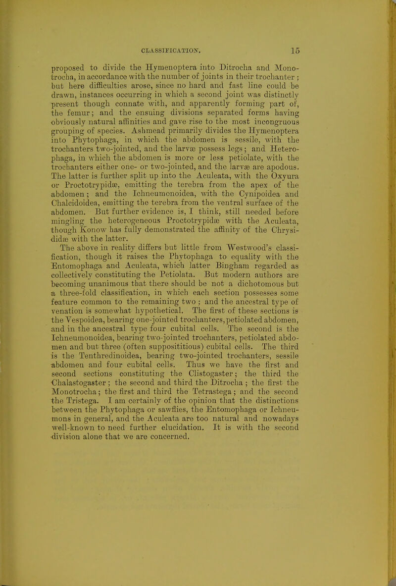 proposed to divide the Hymenoptera into Ditrocha and Mono- trocba, in accordance with the number of joints in their trochanter ; but here difficulties arose, since no hard and fast line could be drawn, instances occurring in which a second joint was distinctly present though connate with, and apparently forming part of, the femur; and the ensuing divisions separated forms having obviously natural affinities and gave rise to the most incongruous grouping of species. Ashmead primarily divides the Hymenoptera into Phytophaga, in which thei abdomen is sessile, with the trochanters two-jointed, and the larvae possess legs; and Hetero- phaga, in which the abdomen is more or less petiolate, with the trochanters either one- or two-jointed, and the larvte are apodous. The latter is further split up into the Aculeata, with the Oxyura or Proctotrypidae, emitting the terebra from the apex of the abdomen; and the Ichneumonoidea, with the Cynipoidea and Chalcidoidea, emitting the terebra from the ventral surface of the abdomen. But further evidence is, I think, still needed before mingling the heterogeneous Proctotrypidae with the Aculeata, though Konow has fully demonstrated the affinity of the Ohrysi- didse with the latter. The above in reality differs but little from Westwood's classi- fication, though it raises the Phytophaga to equality with the Entomophaga and Aculeata, which latter Bingham regarded as collectively constituting the Petiolata. But modern authors are becoming unanimous that there should be not a dichotomous but a three-fold classification, in which each section possesses some feature common to the remaining two ; and the ancestral type of venation is somewhat hypothetical. The first of these sections is the Vespoidea, bearing one-jointed trochanters, petiolated abdomen, and in the ancestral type four cubital cells. The second is the Ichneumonoidea, bearing two-jointed trochanters, petiolated abdo- men and but three (often supposititious) cubital cells. The third is the Tenthredinoidea, bearing two-jointed trochanters, sessile abdomen and four cubital cells. Thus we have the first and second sections constituting the Clistogaster; the third the Chalastogaster ; the second and third the Ditrocha ; the first the Monotrocha; the first and third the Tetrastega; and the second the Tristega. I am certainly of the opinion that the distinctions between the Phytophaga or sawflies, the Entomophaga or Ichneu- mons in general, and the Aculeata are too natural and nowadays well-known to need further elucidation. It is with the second •division alone that we are concerned.