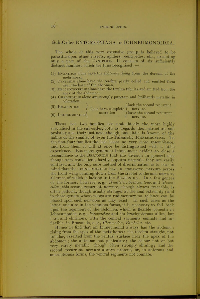 Sub-Order ENTOMOPHAGA or ICHNEUMONOIDEA. The whole of this very extensive group is believed to be parasitic upon other insects, spiders, centipedes, etc., excepting only a part of the CvNiPiDiE. It consists of six sufficiently distinct i'amilies, whicli are thus recognised :— (1) EvANiiD^ alone have the abdomen rising from the dorsum of the metathorax. (2) Cynipidje alone have the terebra partly coiled and emitted from near the base of the abdomen. (3) PROCTOTRYPiDiE alone have the terebra tubular and emitted from the apex of the abdomen. (4) OHALCiDiDiE alone are strongly punctate and brilliantly metallic in coloration. (5) BRACONiDiE , 1 . (lack the second recurrent ^ \ alone nave complete J nervure. neuration \ have the second recurrent (6) ICHNEUMONIDJE nervure. These last two families are undoubtedly the most highly specialised in the sub-order, both as regards their structure and probably also their instincts, though but little is known of the habits of the smaller of even the Palsearctic IchnetjmoktdjE. To the first four families the last bears no very close resemblance, and from tliem it will at once be distinguished with a little experience. But many genera of Ichneumons exhibit so close a resemblance to the BEACONiDiB that the division in general use, though very couvecient, hardly appears natural; they are easily confused and the only sure method of discrimination is to bear in mind that the IcHNEUMONiDiE have a transverse nervure across the front wing running down from the areolet to the anal nervure, all trace of which is lacking in the Braoonii)^. In a few genera of the former, however, e. g., Hemitelei, Orthocentrus, and Homo- cidus, this second recurrent nervure, though always traceable, is often pellucid, though usually stronger at the anal extremity ; and in those genera whose wings are rudimentary no reliance can be placed upon such uervures as may exist. In such cases as the latter, and also in the wingless forms, it is necessary to fall back upon the tegument of the abdomen, which is flexible beneath in Ichneumonids, e. g., Pezomachus and its brachypterous allies, but hard and chitinous, with the central segments connate and in- flexible, in Braconids, e. g., CJiasmodon, Pamholus, etc. Hence we find that an Ichneumonid always has the abdomen rising from the apex of the metathorax; the terebra straight, not tubular, exserted from the ventral surface near the apex of the abdomen ; the antenna) not geniculate; the colour not or but very rarely metallic, though often strongly shining; and the second recurrent nervure always present, or, in apterous and micropterous forms, the ventral segments not connate.