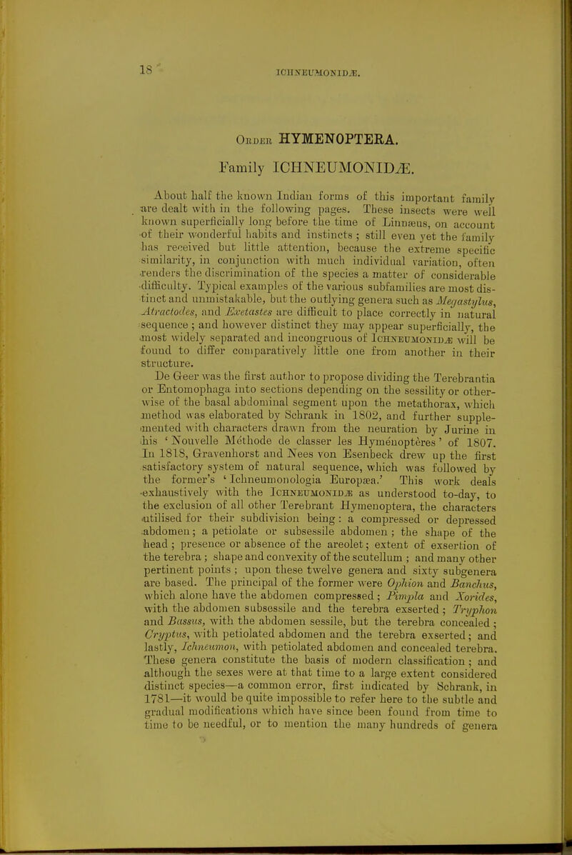 lOUIfJiUMONlDiE, OuDER HYMENOPTERA. Family ICHNEUMONID^. About half the known Indian forms of this important family tire dealt with in the following pages. These insects were well known superficially long before the time of Linnaeus, on account of their wonderful habits and instincts ; still even yet the family has received but little attention, because the extreme specific similarity, in conjunction with much individual variation, often •renders the discrimination of the species a matter of considerable ■difficulty. Typical examples of the various subfamilies are most dis- tinct and unmistakable, but the outlying genera such as iJ%as<?/Zt<s, Atractodes, and Kvetastes are difficult to place correctly in natural sequence ; and however distinct they may appear superficially, the anost widely separated and incongruous of Ichneumowid^ will be found to differ comparatively little one from another in their structure. De G-eer was the first author to propose dividing the Terebrantia or Entomophaga into sections depending on the sessility or other- wise of the basal abdominal segment upon the metathorax, which anethod was elaborated by Schrank in 1802, and further supple- imeuted with characters drawn from the neuration by Jurine in ■his ' Nouvelle Methode de classer les Hymenopteres' of 1807. In 1818, Grravenhorst and Nees von Esenbeck drew up the first satisfactory system of natural sequence, which was followed by the former's ' Ichneumonologia Europsea.' This work deals -exhaustively with the IcHNEUMONiniE as understood to-day, to the exclusion of all other Terebrant Hymenoptera, the characters •utilised for their subdivision being: a compressed or depressed abdomen; a petiolate or subsessile abdomen ; the shape of the head; presence or absence of the areolet; extent of exsertion of the terebra ; shape and convexity of the scutellum ; and many other pertinent points ; upon these twelve genera and sixty subgenera are based. The principal of the former were OpMon and Banchus, which alone have the abdomen compressed ; Pimpla and Xoi-ides, with the abdomen subsessile and the terebra exserted ; Tryphon and Bassus, with the abdomen sessile, but the terebra concealed ; Crypttis, with petiolated abdomen and the terebra exserted; and lastly. Ichneumon, with petiolated abdomen and concealed terebra. These genera constitute the basis of modern classification; and although the sexes were at that time to a large extent considered distinct species—a common error, first indicated by Schrank, in 1781—it would be quite impossible to refer here to the subtle and gradual modifications which h ave since been found from time to time to be needful, or to mention the many hundreds of genera