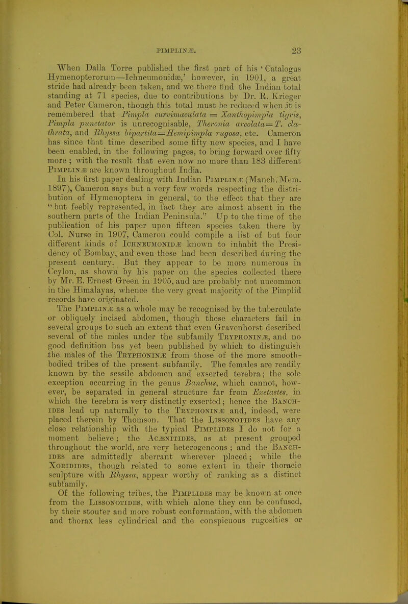 When Dalla Torre published the first part of his ' Catalogus Hymenopteroriim—Ichueumouidaj,' however, in 1901, a great stride had ah-eady been taken, and we there Hnd the Indian total standing at 71 species, due to contributions hy Dr. E. Krieger and Peter Cameron, though this total must be reduced when it is remembered that Pimpln curvimaculata = XantliojiimpJa tiyris, Pimpla punctatov is unrecognisable, Theronia arcolata=T. cla- thrata, and Hhyssa hipartita=Hemipim.pla rugosa, etc. Cameron has since that time described some fifty new species, and I have been enabled, in the following pages, to bring forward over fifty more ; with the result that even now no more than 183 different PiiiPLiNiE are known throughout India. In his first paper dealing with Indian PiMPLiNiE (Manch. Mem. 1897), Cameron says but a very few words respecting the distri- bution of Hymenoptera in general, to the effect that they are  but feebly represented, in fact they are almost absent in the southern parts of the Indian Peninsula. Up to the time of the publication of his paper upon fifteen species taken there by Col. Nurse in 1907, Cameron could compile a list of but four different kinds of ICHNEUMONiuiE known to inhabit the Presi- dency of Bombay, and even these had been described during the present century. But they appear to be moi'e numerous in Ceylon, as shown by his paper on the species collected there by Mr. E. Ernest Green in 1905, and are probably not uacommon in the Himalayas, whence the very great majority of the Pimplid records have originated. The PiMPLiNiE as a whole may be recognised by the tuberculate or obliquely incised abdomen, though these characters fail in several groups to such an extent that even Gravenhorst described several of the males under the subfamily TBypHONiNTE, and no good definition has yet been published by which to distinguish the males of the TuxPHOisriNJs from those of the more smootli- bodied tribes of the present subfamily. The females are readily known by the sessile abdomen and exserted terebra; the sole exception occurring in the genus BancJms, which cannot, how- ever, be separated in general structure far from Exetastes, in Avhich the terebra is very distinctly exserted; lience the Banch- iDEs lead up naturally to the TiiYPHONiNiE and, indeed, were placed therein by Thomson. That the Lissonotides have any close relationship with the typical Pimplides I do not for a moment believe; the AciENiTiDES, as at present grouped throughout the world, are very heteros:eneous ; and the Banch- IDES are admittedly aberrant wherever placed; while the XoniDiDES, though related to some extent in their thoracic sculpture with Ehysm, appear worthy of ranking as a distinct subfamily. Of the following tribes, the Pimplides may be known at once from the Lissonotibes, with which alone they can be confused, by their stouter and more robust conformation, with the abdomen and thorax less cylindrical and the conspicuous rugosities or