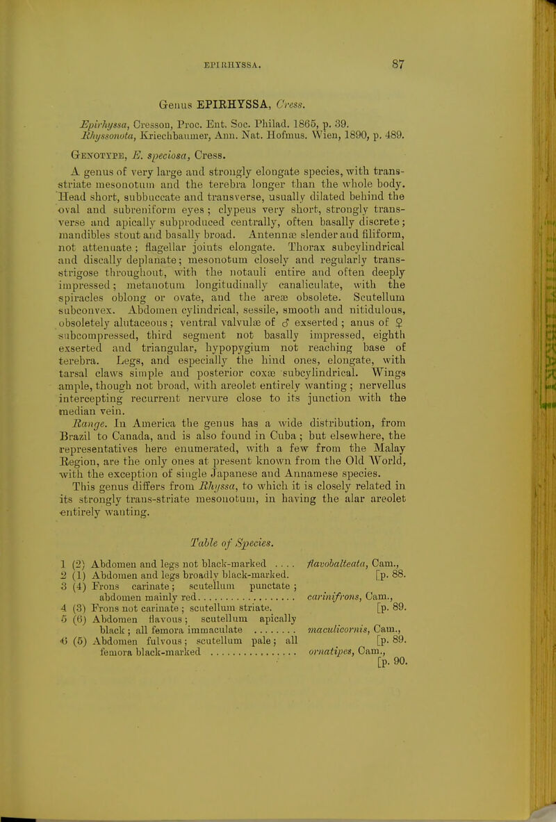 Genus EPIRHYSSA, Cress. Epirhyssa, Oresson, Proc. Ent. Soc. Philad. 1865, p. 39. Rhyssonota, Kriecbbaumer, Ann. Nat. Plofmiis. Wien, 1890, p. 489. GrENOXYPE, E. speciosu, Cress. A genus of A'ery large and strongly elongate species, with trans- striate mesonotmn and the terebra longer than the whole body. Head short, subbuccate and transverse, usually dilated behind the oval and siibreniform eyes ; clypeus very short, strongly trans- verse and apically subproduced centrally, often basally discrete; mandibles stout and basally broad. Antenna) slender and filiform, not attenuate ; flagellar joints elongate. Thorax subcylindrical and discally deplanate; mesonotum closely and regularly trans- strigose througliout, with the notauli entire and often deeply impressed; metanotuni longitudinally canaliculate, with the spiracles oblong or ovate, and the areas obsolete. Scutellum subcouvex. Abdomen cylindrical, sessile, smootli and nitidulous, obsoletely alutaceous; ventral valvnlae of c? exserted ; anus of 5 snbcompressed, third segment not basally impressed, eighth exserted and triangular, hypopygium not reaching base of terebra. Legs, and especially the hind ones, elongate, with tarsal claws simple and posterior coxos subcylindrical. Wings ample, though not broad, with areolet entirely wanting ; nervellus intercepting recurrent nervure close to its junction with the median vein. Range, lu America the genus has a wide distribution, from Brazil to Canada, and is also found in Cuba ; but elsewhere, the representatives here enumerated, with a few from the Malay Region, are the only ones at present known from the Old AVorld, with the exception of single Japanese and Annamese species. This genus differs from Rhyssa, to which it is closely related in its strongly trans-striate mesonotum, in having the alar areolet ■entirely wanting. Tahle of Species. 1 (2) Abdomen and legs uot black-marked .... flavohalteata, Cam., 2 (1) Abdomen and legs broadly black-marked. [p. 88. 3 (4) Fi-ons carinate; scutellum punctate ; abdomen mainly red carmifro7is, Cam., 4 (3) Frons not carinate ; sciitelUim striate.^ [p. 89. 5 (6} Abdomen Havous; scutellum apically black ; all femora immaculate maculicornis, Cam., 0 (5) Abdomen fulvous; scutellum pale; all [p. 89. femora black-marked omatipcs, Cam., [p. 90.