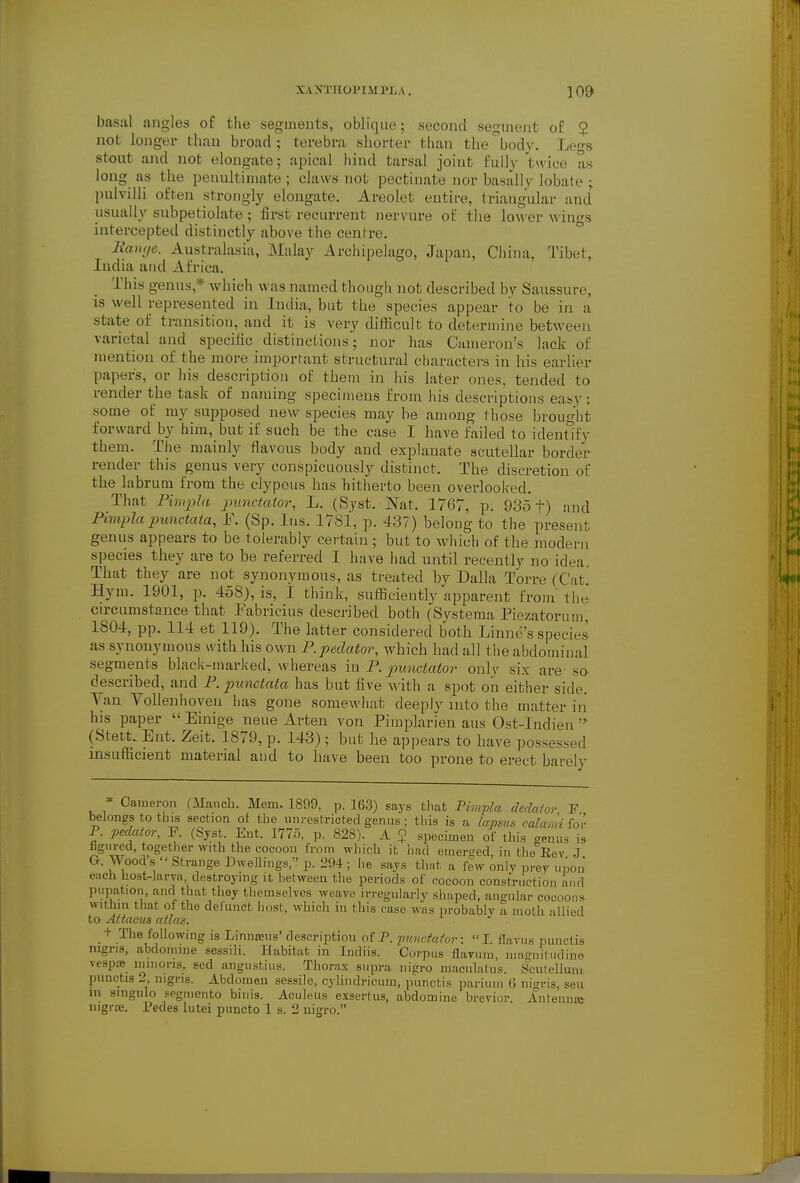 basal angles of the segments, oblique; second segment of 2 not longer than broad; terebra shorter than the'^body. Legs stout and not elongate; apical liind tarsal joint fully twice as long as the penultimate ; claws not pectinate nor basallv lobate ; pulvilli often strongly elongate. Areolet entire, triangular and usually snbpetiolate; first recurrent nervure of the lou er wings intercepteil distinctly above the centre. 2ian(/e. Australasia, Malay Archipelago, Japan, China, Tibet, India and Africa. This genus,* which was named though not described by Saussure, is well represented in India, but the species appear to be in a state of transition, and it is very difficult to determine between varietal and specific distinctions'; nor has Cumeron's lack of mention of the anore important structural characters in his earlier papers, or his description of them in his later ones, tended to render the task of naming specimens from liis descriptions easy; some of my supposed new species may be among those brought forward by him, but if such be the case I have failed to identify them. The mainly flavous body and explanate scutellar border render this genus very conspicuously distinct. The discretion of the labrum from the cJypous has hitherto been overlooked. That PimjjJa jmnctaior, L. (Syst. ISat. 1767, p. 935 f) and Pimplapunctata, F. (Sp. Ins. 1781, p. 437) belong to the present genus appears to be tolerably certain ; but to which of the modern species they are to be referred I have had until recently no idea. That they are not synonymous, as treated by Dalla Torre (Cat. Hym. 1901, p. 458), is, I think, sufficiently apparent from the cu-cumstance that Pabricius described both (Systema Piezatorum, 1804, pp. 114 et 119). The latter considered both Linne's species as synonymous with his own P.pedator, which had all the abdominal segments black-marked, whereas in P. jmnciator onl)^ six are so- described, and P. 2mnctaia has but five A\ ith a spot on either side. Yan Vollenhoven has gone somewhat deeply into the matter in his paper  Einige neue Arten von Pimplarien aus Ost-Indien  (Stett. Ent. Zeit. 1879, p. 143); but he appears to have possessed insufficient material and to have been too prone to erect barely * Cameron (Manch. Mem. 1899, p. 163) says tliat Pimpla dedaior F belongs to this section ot the unrestricted genus; this is a lapsus calami for P. pedaior, P. (SysL. Ent. 1775, p. 828). A ? specimen of this genus is tgured, together with the cocoon from which it had einert^ed in the Eev J G. Wood's  Strange Dwellings,-' p. 294 ; he sajs that a few only prey upon eacli host-larva, destroying it between the periods of cocoon construction and pupation, and that they themselves weave irregularly shaped, angular cocoons within that of the defunct host, which in this case was probably a moth allied to Attacus atlas. •t The following is LinnEcus' description of P. puncfafor: I. flavus punctis nigris, abdoinine sessili. Habitat in Indiis. Corpus flaviim, magiiiliidine vespte niinons, sed angustius. Thorax supra nigro maeulatus. Sculellum punctis 2 nigns. Abdomen sessile, cylindricum, punctis parium (5 nigris, sen in singulo seginento binis. Aculeus exsertus, abdomine brevier. Anteimai iiigriB. Pedes lutei puncto 1 s. 2 uigro.