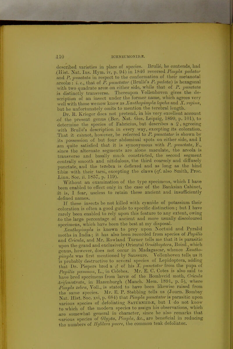 described varieties iu place oE species. BruUe, he contendsj had .(Kisfc. Nafc. lus. Hyni. iv, p. 94) in 1840 reversed Pimpla pedaior and P. 2>unctaia in respect to the conformation of their nietanotal areoliB : i. e., that of F. punctator {RyuW&s P. pedatu) is hexagonal with two quadrate arete on eitlier side, while that of P. punctata is distinctly transverse. Thereupon Vollenhoven gives the de- scription of an insect under the former name, which agrees very well with those we now know as Xanthopimpla lepcha and X. regina, but he unfortunately omits to mention the terebral length. Dr. E. Krieger does not pretend, in his very excellent account vof the present genus (Ber, Nat. Ges. Leipzig, 1899, p. 101), to determine the species of Eabricius, but describes a g , agreeing with Brulle's description in every way, excepting its coloration. That it cannot, however, be referred to P. punctator is shown by its possession of but four abdominal spots on either side, and I sum. quite satisfied that it is synonymous with P. punctata, P., since the alternate segments are alone maculate, the areola is transverse and basaliy much constricted, the second segment centrally smooth and nitidulous, the third coarsely and diifusely punctate, and the terebra is deilexed and as long as the hind tibijB with their tarsi, excepting the claws (c/. also Smith, Proc. ■Linn. Soc. li. 1857, p. 119). Without an examination of the type specimens, which I have been enabled to effect only in the case of the Banksian Cabinet, it is, I fear, useless to retain these ancient and insufficiently defined names. If these insects be not killed with cyanide of potassium their •coloration is often a good guide to specific distinction; but I have rarely been enabled to rely upon this feature to any extent, owing .to the large percentage of ancient and more usually discoloured specimens, which have been tlie best at my disposal. Xanthopimpla is known to prey upon IS'oetuid and Pyralid moths in India; it has also been recorded from species of PapiUo and Cricula, and Mr. Eowland Turner tells me that it is parasitic upon the grand and exclusively Oriental Ondtlioptera, Boisd., which genus, however, does not occur in Madagascar, whence Xantho- pimpla was first mentioned by Saussure. Vollenhoven tells, us it is probably destructive to several species of Lepidoptera, adding that Dr. Piepers bred a c? of his X. punctator from the pupa of Papilio pammon, L., in Celebes. Mr. E. C. Cotes is also said to have bred specimens from larvae of the Bombycid moth, C'ricida .trifenestrata, in liazenburgh (Manch. Mem. 1891, p. 5), where pimpla zebra, VolL, is stated to have been likewise raised from the same species. Mr. E. P. Stebbing tells us (Journ. Bombay Nat. Hist. Soc. xvi,p. 684) that Pimpla punctator is parasitic upon various species of defoliating SATURNiiDiE, but I do not know to which of the modern species to assign his observations, which .are somewhat general in character, since he also remarks that ■various species of Ghjpia, Pimpla, &c., are beneficial in reducing the numbers of Hyhlera puere, the common teak defoliator.