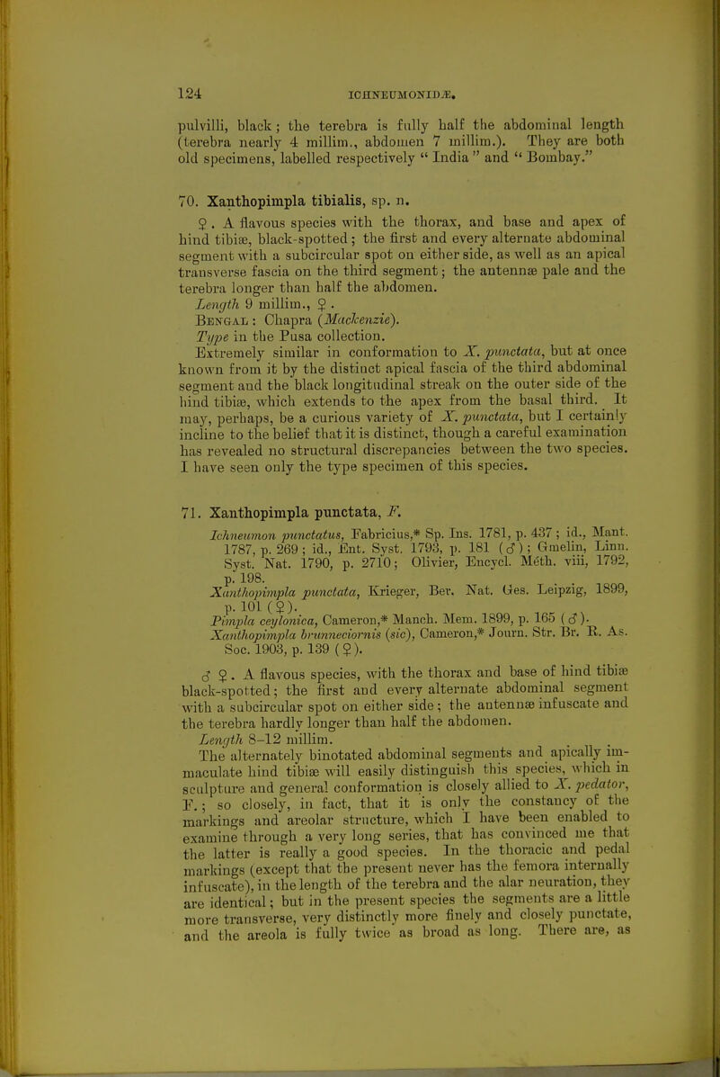 pulvilli, black; the terebra is fully half the abdominal length (terebra nearl_y 4 millim,, abdomen 7 millim.). They are both old specimens, labelled respectively  India  and  Bombay, 70. Xanthopimpla tibialis, sp. n. 2 . A ilavous species with the thorax, and base and apex of hind tibiae, black-spotted ; the first and every alternate abdominal segment with a subcircular spot on either side, as well as an apical transverse fascia on the third segment; the antennae pale and the terebra longer than half the abdomen. Length 9 millim., $ . Bengal : Chapra (MacJcenzie). Type in the Pusa collection. Extremely similar in conformation to X. punctata, but at once known from it by the distinct apical fascia of the third abdominal segment and the black longitudinal streak on the outer side of the hind tibiae, which extends to the apex from the basal third. It may, perhaps, be a curious variety of X. punctata, but I certainly incline to the belief that it is distinct, though a careful examination has revealed no structural discrepancies between the two species, I have seen only the type specimen of this species. 71. Xanthopimpla punctata, i^. Iclmeiimon }ninctatus, Fabricius,* Sp. Ins. 1781, p. 437 ; id., Mant. 1787, p. 269 ; id., Ent. Syst, 1793, p. 181 (d); Gmehn, Linn. Syst. Nat. 1790, p. 2710; Olivier, Encycl. Meth. viii, 1792, p. 198. Xanthopimpla punctata, Ki-ieger, Bev. Nat. Ges. Leipzig, 1899, p. 101(2). Pimpla ceyloniea, Cameron,* Manch. Mem. 1899, p. 165 (c?)- Xantliopimpla hnmneciornis {sic), Cameron,* Jouru. Str. Br. R. As. Soc. 1903, p. 139 ( 2). 2 • A. flavous species, with the thorax and base of hind tibiae black-spotted; the first and every alternate abdominal segment with a subcircular spot on either side; the antennae infuscate and the terebra hardly longer than half the abdomen. Lenqtli 8-12 millim. The alternately binotated abdominal segments and apically im- maculate hind tibiae will easily distinguish this species, which in sculpture and general conformation is closely allied to X. pedator, 1\ ; so closely, in fact, that it is only the constancy of the markings and areolar structure, which I have been enabled to examine through a very long series, that has convinced me that the latter is really a good species. In the thoracic and pedal markings (except that the present never has the femora internally infuscate), in the length of the terebra and the alar ueuratiou, they are identical; but in the present species the segments are a little more transverse, very distinctly more finely and closely punctate, and the areola is fully twice as broad as long. There are, as