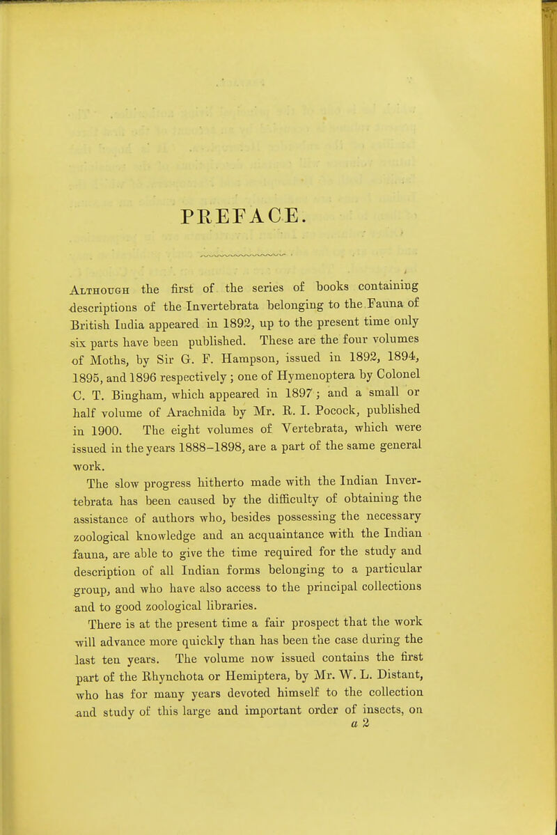 PREFACE. Although the first of the series o£ books containbg descriptions of the Invertebrata belonging to the Fauna of British India appeared in 1892, up to the present time only six parts have been published. These are the four volumes of Moths, by Sir G. F. Hampson, issued in 1893, 1894, 1895, and 1896 respectively ; one of Hymenoptera by Colonel C. T. Bingham, which appeared in 1897 ; and a small or half volume of Arachnida by Mr. R. I. Pocock, published in 1900. The eight volumes of Vertebrata, which were issued in the years 1888-1898, are a part of the same general work. The slow progress hitherto made with the Indian Inver- tebrata has been caused by the difficulty of obtaining the assistance of authors who, besides possessing the necessary zoological knowledge and an acquaintance with the Indian fauna, are able to give the time required for the study and description of all Indian forms belonging to a particular group, and who have also access to the principal collections .and to good zoological libraries. There is at the present time a fair prospect that the work will advance more quickly than has been the case during the last ten years. The volume now issued contains the first part of the Rhynchota or Hemiptera, by Mr. W. L. Distant, who has for many years devoted himself to the collection and study of this large and important order of insects, on