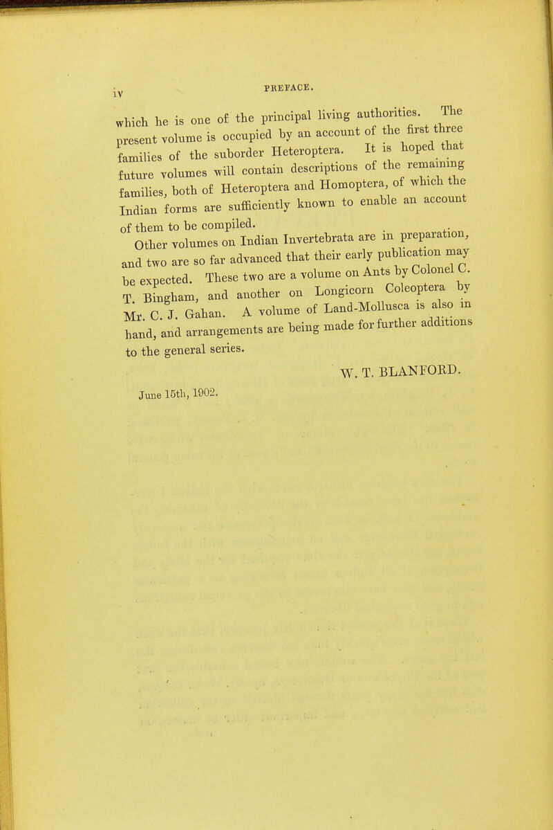 Which he is one o£ the principal living authorities. The ;elt volun^e is occupied by an account of  three families of the suborder Heteroptera. It is boped that future volumes will contain descriptions of tl- families, both of Heteroptera and Homoptera of which the Indian forms are sufficiently known to enable an account of them to be compiled. Other volumes on Indian Invertebrata are m preparation, and two are so far advanced that their early pubbcation may be expected. These two are a volume on Ants by Colonel C T Bingham, and another on Longicorn Coleopteia by Mr C. J. Gahan. A volume of Land-Mollusca is also m hand, and arrangements are being mad. for further additions to the general series. W. T. BLANFORD. June 15tli, 1902.