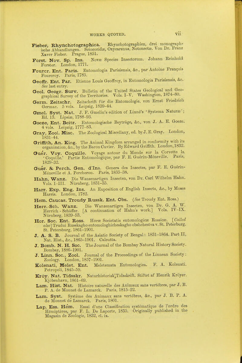 ■WORKS QUOTED, Vll Pieber, Rhynchotographica. Rhynchotographien, drei monograph- ische Ablmndlungen. Sciocoridco, Oxyctu-enus, Notonectoj. Von Dr. Franz Xaver Fiebcr. Prague, 1851. Forst. Nov. Sp. Ins. Novre Species Insectorum. Johann Reinhold Forster. London, 1771. Fourcr. Ent. Paris. Bntomologia Parisiensis, &o., par Antoine Francois Fouroroy. Paris, 1785. GeofEr. Ent. Par. Etienne Louis Geoffroy, in Entomologia Parisiensis, &o. See last entry. Geol. Geogr. Surv. Bulletin of the United States Geological and Geo- graphical Survey of the Territories. Vols. I-V. Washington, 1874-80. Germ. Zeitschr. Zeitschrift fiir die Entomologie, von Ernst Friedrieh Germar. 5 vols. Leipzig, 1839-44. Gmel. Syst. Nat. J. F. Gmelin's edition of Linn6's ' Systema Naturoe' ; Ed. 13. LipsiEB, 1788-93. Goeze, Ent. Beitr. Entomologisohe Beytrage, &c., von J. A. B. Goeze. 4 vols. Leipzig, 1777-83. Gray, Zool. Misc. The Zoological Miscellany, ed. by J.E. Gray. London, 1831-44. Griffith, An. King. The Animal Kingdom arranged in conformity with its organization, &c., by the Baron Ouvier. By Edward Griffith. London, 1832. Quer. Voy. Coquille. Voyage autour du Monde sur la Corvette la. ' Ooquille.' Partie Entomologique, par F. E. Guerin-Mtoeville. Pans, 1829-32. Guer. & Perch. Gen. d'Ins. Genera des Insectes, par F. E. Guerin- Meneville et A. Percheron. Paris, 1835-38. Hahn, Wanz. Die Wanzenartigen Insecten, von Dr. Carl Wilhelm Hahn. Vols. I-III. Niirnberg, 1831-35. Harr. Exp. Eng. Ins. An Exposition of English Insects, &c., by Moses Harris. London, 1782. Hem. Caucas. Troudy Russk. Ent. Obs. {See Troudy Ent. Eoss.) Herr.-Sch. Wanz. Die Wanzenartigen Insecten, von Dr. G. A. W. Herrich - Schaflter. [A continuation of Hahn's work.] Vols. IV-IX. Niirnberg, 1839-53. Hor. Soc. Ent. Ross. Horse Societatis entomologicse Eossica. [Called also] Trudui Russkagho entomologhicheskagho obshcbestva v. St. Peterburg. St. Petersburg, 1861-1901. J. A. S. B. Journal of the Asiatic Society of Bengal: 1831-1864. Part II, Nat. Hist., &c., 1865-1901. Calcutta. J. Bomb. N. H. Soc. The Journal of the Bombay Natural History Society. Bombay, 1886-1901. J. Linn. Soc, Zool. Journal of the Proceedings of the Linnean Society: Zoology. London, 1857-1901. Kolenati, Melet. Ent. Meletemata Entomologica. F. A. Eolenati. Petropoli, 1845-59. Kroy. Nat. Tidsskr. NaturhistoriskjTidsskrift. Stiftet af Henrik Kroyer. Kjobenhavn, 1861-69. Lam. Hist. Nat. Histoire natiu-elle des Animaux sans vertebres, par J. B. P. A. de Monnet de Lamarck. Paris, 1815-22. Lam. Syst. Systeme des Animaux sans vertebres, &c., par J. B. P. A. de Monnet de Lamarck. Paris, 1801. Lap. Ess. Hem. Essai d'utie Classification syst^matique de I'ordre des H6miptere3, par F. L. De Laporte, 1835. Originally published in the