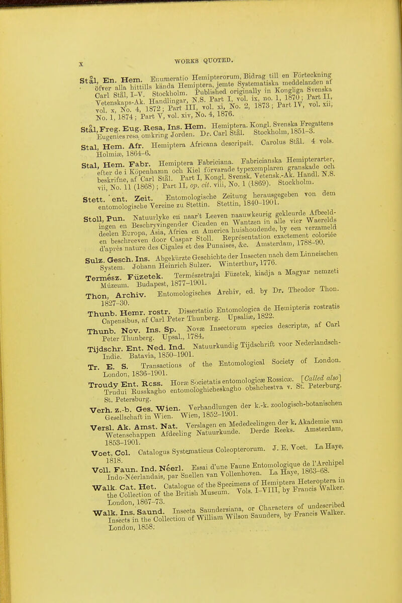 jj. wouks quoted. StSl En Hem E.uimemtio Heinipterorum, Bidmg till en Fortecknin^^ No. i ' 1874 ; Part V, vol. xiv, No. 4, 1876. St^l Free Eug. Resa, Ins. Hem. Heraiptera. Kongl Svenska Fregattens Dr.OarlStai. Stockholm, 1851-3. Stal Hem. Afr. Hemiptera Africana desoi-ipsit. Oarolus StSl. 4 vols. HolmiiB, 1864-6. Stal Hem Fabr. Hemiptera Fabriciana. Fabricianska Hemipterarter elK iKipenbaiun och Kiel forvarade typexernplai-en gransl^de och beskrifne. af Carl StSl. Part I, Kongl. Sven^k Veteusk.Ak^ Handl. N.S. vii No. 11 (1868); Pare II, o;;. at. vui. No. 1 (1869). Stockholm. Stett.'-ent. Zeit. Entomologische Zeitut^g berausgegeben von dem entomologiscbe Yereine zu Stettin. Stettm, 1840-19UI. «+«n Pun Natuurlvke en naar't Leeven naauwkeurig gekleurde Afbeeld- pn beschreeven door Caspar btoll. weprtbeuiauuii d'api?s nature des Cigalei et des Punaises, &c. Amsterdam, 1 <88-90. SulZ Gesch. Ins. Abgekiu-zteGesebicbtederlBsecten nacbdemLinneascben sVSm Johann Heinricb Sulzer. Wintertbur, 1776. TermSsz. Fiizetek. Term^szetrajzi Fiizetek, kiadja a Magyar nemzet. Muzeum. Budapest, 1877-1901. , , -r^ oii Tl,nn Thon, Archiv. Entomologiscbes Arcbiv, ed. by Dr. Theodor Thon. 1397-30 Thunb. Hemr. rostr. Dissertatio Entomologica de Hemipteris rostrat.s Oapensibus, af Carl Peter Tbunberg. U^^^^^ Thunb. Nov. Ins. Sp. Nov^b Insectorum species deacnpt^e, af Carl Peter Tbunberg. Upsal., 1784, ,t ■, i j i Tijdschr. Ent. Ned. Ind. Natuurkundig Tijdscbrift voor Nederlandscb- Indie. Batavia, 1850-1901. r r a Tr E. S. Transactions of the Entomological Society of London. London, 1836-1901. . rn n ^ i ^^ Verh.' Z.-b. Ges. Wien. Verbandlungen der k.-k. zoologiseb-botaniscbeu Gesellscbaft in Wien. WieB, 185.M901. Ver^. A.. Amst. Nat. Wage^^^^^^^ Wetenscbappen Aldeebng JNatuuiKunue. .i^c Voifcor^Catalogus Systernaticus Coleopterorum. J. E. Voet. La Haye, VoU^^ann. Ind. N4erl. Essai d'une Fa;vne Entoinologique JArcbipel ^ Mo S^eVlandais, par Snellen van VoUenhoven. La Haye, 1863-68 walk. cat. Het. Catalogue of the Specimens of He-ptera H ^^^^^ the Collection ol the British Museum. Vols, i Viii, Dy i lai Loudon, 1867-73. j„„„,.:v,oi1 London, 1858.