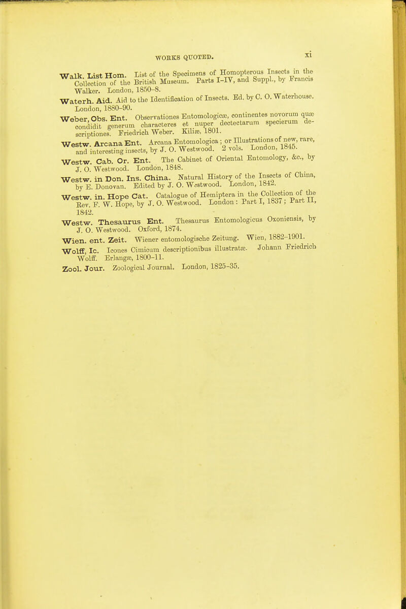 Walk List Horn. List of the Specimens of Homopterous Inaects in the Coile^t^n of tho BritiBh Museum. Parts I-IV, and Suppl., by .Francis Walker. London, 1850-8. Waterh. Aid. Aid to the Identification of Insects. Ed. by C. O. Waterhouse. London, 1880-90. Weber Obs Ent. Observationes Entomologico;, contineutes novorum quaj con^lidit generum characteres et nuper dectectarum specierum de- soriptiones. Friedrich Weber. Kibre, 1801. Westw Arcana Ent. Arcana Entomologica ; or Illustrations of new, rare, anTi,ftfresting insects, by J. O. Westwood. 2 vols. London, 1845. Westw. Cab. Or. Ent. The Cabinet of Oriental Entomology, &c., by J O. Westwood. London, 1848. Westw. in Don. Ins. China. Natural History of the Insects of China, by E. Donovan. Edited by J. O. Wastwood. London, 1842. Westw. in. Hope Cat. Catalogue of Hemiptera %t'\%Oollection of Oie Eev. F. W. Hope, by J. O. Westwood. London : Part I, 1837 , ifa,it ii, 1842. Westw. Thesaurus Ent. Thesaurus Entomologicus Osoniensis, by J. O. Westwood. Oxford, 1874. Wien. ent. Zeit. Wiener entomologische Zeitung. Wien, 1882-1901. Wolff, Ic. Icones Cimioum descriptionibus illustrata;. Johann Friedrich Wolff. Erlangaj, 1800-11. Zool. Jour. Zoological Journal. London, 1825-35.