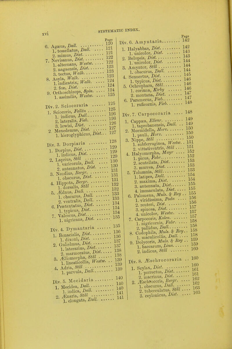 121 121 122 122 123 9. Agffius, D<iW. 1. tessellatus, JJalt. 2. miruus, Bist Nevisanus, Dist 1. -alteriians, I'Vesho. 2. nagaensis, Dist ^ 3. tectus, Walk ^-^l Asyla, Walk 1. indicatnx, Walk. 2. ieoe, Dist. Orthoschizops, Sjnn. 1. assimilia, Weshv. Uiv. 6. Amyutai'ia. 124 124 124 125 Div 1. SciocoriS; Sciocoraria 12-^ FallSn 126 126 1. indicus, DaU- ■ 2. lateralis, Fieh :J^ 3. le-wisi, Dist. 2 Menedemus, Dist. .. • • 1. liieroglypticuSjX'isf 127 127 Div. 8. Dorpiavia 1. Dorpius, Dist Page 142 142 . 143 , 143 1. Halyal)bas, Dist 1. unicolor, Dist. .. ■ 2. Belopsis 1. unicolor, Dist 8. Amyntor, «5i . 1. obsciirus, Doll 4. Sennertus, Dist 1. typicus, Dtst 5. Ochrophara, Std,l 1. corinim, Kirhy .. 2. inontana, Dist. .. 6. Paramecus, Fieb 1. ruficornis, Fieh. .. 146 146 146 147 147 148 Div. 7. Oarpocoraria 128 ..129 1. indicus ^29 2. Lapnus, &tal .... • • • • 1. Tancornis,-L»««- ^ 2. autennatus, Dist 3. Neodius, Bergr. 1. olDscurus, Dist 4. Hippota • ■^32 1. doxsahs, /!>r« 5. ^dnus, DalL. ^gg 1. obscurus, JJaU 2. ventralis, DaU. 6. Prajtextatus, JDisi ,3^ 1. typicus, X)is« 7. Valescus,I>Jsi.. • • _ 1. nigricans, J-'JSf Div. 4. Dymantaria 1. Bonacialis, Dist 1. dixoni, Dtst 2. Gulielmus, Dist 1. laterarius, Dist 2. marmoratus, ^is* 3. iEliomoiplia, Sia^ • • • • • ■ „ 1. lineaticollis, Westw. .. 1^9 4. Adria, Stdl • -^gg 1. parvula, Xiaw Div. 5. Mecidaria 1. Mecidea, Doll. 1. iudica, DaU 2 JSnaria, Stdl 1, elongata, X'fl- • • • 3. 148 149 149 Mormidella, Horv l&U 1. pauli, Horv 150 1. Cappffia,-EZ/ew. ..... 1. taprobanensis, dJatl. 1. subferrugmea, Stal 151 152 2. vittativentris 4. Halyomorpba, Mayr .... 1. pius,>«6r 152 2. scutellata, Dist 3. mm-rea, -Diis^' ■ 5. Tolumnia, SfM. ■. 1. latipes,-DaZf • 2. maxima, Dist 153 153 153 154 154 3. autennata, Dist io» 4. immaculata, Disi J-'^'' 6. Palomena, Muls. 8r Bey 1. viridissima, Poda . . 2. reuteri, Dist 3. spinosa, Dist 4. unicolor, Westiv. 7. Carpocoris, Kolen. 1. nigricorms, Fabr 2. pallidus, Dall... Codopbila, Muls.^- Rey m. 155 156 156 157 157 157 158 158 1. maculicoUis, Dall. .... Dolvcoris, M«is. 4 -Rey .. l&-> 1. baccarum,Xm?2 2. indicus, Stal 159 160 Div. 8. iEscbrocoraria 160 160 161 141 141 Scylax,Disf. 1. porrectus, Dist 2. macrmus, JJi»i -. ^scbtocoris, Bergr 1. obscurus, Dall. .. 2. tuberculatus, Si^i ■ 3. ceylonicus, Dist. 163 163