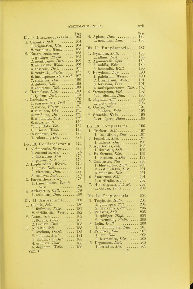 Div. 9. Eusarcocorinria ., 163 1. Sepontia, Stil 164 1. stigmatica, Bist 164 2. variolosa, Walk 165 2. Eusarcocoris, StM 165 1. guttig-er, T/nmb 165 2. montivagus, Dist 166 3. aenescens, Walk 166 4.1'osaceus, Dist 167 5. ventralis, Westw 167 6. inconspicuus,^e/v.-fS'cA. 167 7. sindellus, Dist 168 8. dubius, Da« 168 9. capitatiis, Bist 169 3. Hermolaus, Bist 169 1. typiciis, Bist 170 4. Carbiila, Stdl 170 1. crassiventris, Ball 170 2. indica, Westw 171 3. rugulosa, Bist 171 4. producta, Bist 172 5. scuteUata, Dist 172 6. socia, Walk 172 7. biguttata, Fabr 172 8. insocia, Walk 173 5. Cratonotus, Bist 173 1. coloratus, Bist 174 Div. 10. Hoplistoderaria.. 174 1. Alcimocoris, Bergr 175 1. coronatus, St8,l 175 2. flavicornis, Bist 176 3. parviis, Dist 176 2. Hoplistodera, Westw 176 1. incisa, Bist 177 2. virescens, Ball 177 3. reciu'va, Bist 178 3. Paracritheus, Bergr 178 1. trimaculatus, Lep. Sf Sen- 178 4. Axiagastus, Ball 179 1. rosmarus, Ball 180 Div. 11. Antestiaria 180 1. Plautia, Sta,l 180 1. fimbriata, Fahr 181 2. viridicollis, Westiv. . . 182 2. Anaca, St&l 182 1. florens, Walk 182 2. fasciata, Dtsi! 183 3. Antestia, St&l 183 1. aBcbora, Thunb 183 2. pulchra, Ball. 184 3. modificata, Bist 185 4. cruciata, Fabr 185 5. degenera, Walk 186 TOL. I. 4. Apines, Ball 186 1. concinna, Ball 186 Div. 12.'Eurydemaria.... 187 1. Gynenica, Ball 188 1. affinis, Bist 188 2. Agonoseelis, Spin 189 1. rmhiln, Fabr 189 2. femornlis, Walk 190 3. Eurydema, Lap . 190 1. pulchrum, Westiv 190 2. lituriferum, Ji^alk : 191 3. festivum, im» 191 4. multipunctatum, Bist.. 192 4. Stenozygum, Fieb 192 1. speciosum, Ball 193 5. Bagrada, Stil .• 193 l.^icta, Fabr 193 6. Cinxia, Stdl 194 1. limbata, Fabr 195 7. Strachia, I£ah7i 195 1. crucigera, Hahn 195 Div. 13. Compastaria .... 196 1. Critbeus, St&l 197 1. lineatifrons, StSl .... 197 2. Fernelius, Dist 197 1. indicus, Dist 198 3. Agathocles, Stal 198 1. limbatus, Stil 199 4. Exithemua, Bist 199 1. assamensis, Bist 199 5. Compastes, StSl 200 1. bbutanicus, Ball 200 2. exstimulatus, Bist. .. 201 3. spinosus, Bist 201 6. Amasenus, St&l 201 1. corticalis, -Si!^^ 202 7. Homalogonia, Jakowl. . . 202 1. obtusa, Walk 202 Div. 14. Tropicoraria .... 203 1. Tropicoi'is, Hahn ...... 204 1. punctipes, Stdl 204 2. Iseviventris, Stal 205 2. Priassus, Stal 205 1. spiniger, Hagl 205 2. exemptus, Walk 206 3. Lelia, Walk 206 1. octopunctata, Ball. .. 207 4. Prionaca, Ball 207 1. lata, Ball 208 2. burmanica, Bist .... 208 5. Degonetus, Bist 208 1. semtus, Bist 209 h