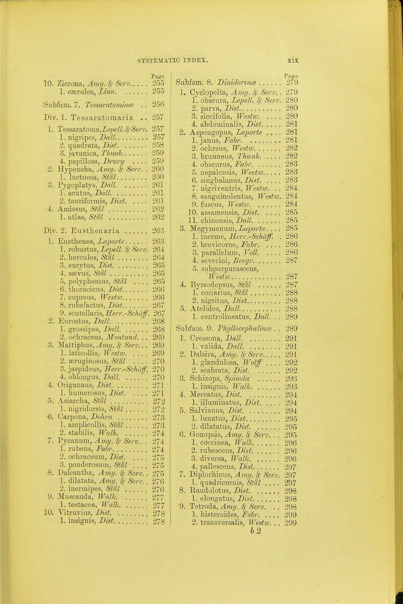 Pace 10. Zicrona, Am;/. ^- Scrv 25o 1. cpenilea, Linn 255 Subfam. 7. Tessaratominm .. 256 Div. 1. Tessaratomaria .. 257 1. TesBa.voXonio.,Lepell.S;Sen\ 257 1. nigTipe.?, Ball. 257 2. qiiadrata, Dist 258 3. javanica, Thunh 259 4. papillosa, Dmry .... 259 2,. Hypeucha, Arnxj. Sere. . 260 1. luctuosa, StSl 260 3. Pygoplatys, Dall 261 1. acutus, Dall 261 2. taui'iformis, Dist 261 4. Amissus, &f.3.l 262 1. atlas, Stal 262 Div. 2. Eusthenaria 263 1. Eiisthenes, Lapovte 263 1. robustus, ZepeZZ. i.^' Serv. 264 2.. hercules, Stal 264 3. eurytiis, Dist 265 4. ssevus, Stil 265 5. polypliemiia, Stal .... 265 6. thoracicus, Dist 266 7. cupreus, Westiv 266 8. riibefactus, Dist 267 9. scutellaris, ^e)v.-&A(y^'. 267 2. Eurostus, Dall . 268 1. grossipes, Dall 268 2. ochraceus, Montand. .. 269 3. Mattiphus,-^m(/. -Sej-y... 269 1. laticollis, Westw 269 2. seruginosus, Stdl .... 270 3. jaspideus, IJery.-Schaff. 270 4. oblougus, Dall 270 4. Origanaus, Dist 271 1. Eiimerosus, Dist 271 5. Asiarcba, Stdl 272 1. nigridorsis, Stdl 272 6. Carpona, Dohni 273 1. amplicollis, StSl 273 2. stabilis, Walk 274 7. Pycanum, A7ni/. ^- Serv.. . 274 1. rubens, Fabr 274 2. ochraceum, Dist 275 3. ponderosum, Stal .... 275 8. Dalcantba, A771;/. ^- Serv.. 275 1. dilatata, Amy. |- Serv. . 276 2. ineruiipes, Stdl 276 9. Muacanda, Walk 277 1. testacea, Walk 277 10. Vitruvius, Dist 278 1. insignia, Dist 278 Pace Subfnm. Q. Dinidonnce 279 1. Cyclopelta, Amy. ij- Serv.. 279 1. obscui'a, Lepelt. S; Sere. 280 2. parva, Dist 280 3. siccifolia, Westw 280 4. abdomiualis, Dist 281 2. Asi^ongopus, Laporte .... 281 1. janua, Fabr 281 2. ochreus, Westw 282 3. brimneiis, Thunh 282 4. obscunis, Fahr 283 5. uepalensis, Westw 283 6. singhalauus, Dist 283 7. nigi'iventria, Westw. . . 284 8. saugiiinolentus, Westw. 284 9. fuscus, Westw 284 10. assaniensis, Dist 285 11. chinensis, Dall 285 3. Megymeuum, Zo^jorie. . . . 285 1. inerme, Ilerr.-Schiiff. . 286 2. brevicorne, Fahr 286 3. parallelum, Voll. .... 286 4. severiui, Bergr 287 5. subpurpurascens, 'Westw 287 4. Byi'sodepsus, <S'ifa/ 287 1. coriarius, Stdl 288 2. nigritus, Dist 288 5. Atelides, Dall 288 1. centrolineatus, Dall. . . 289 Subfam. 9. Phyllocephalinai . . 289 1. Cressona, Dall 291 1. valida, Dall 291 2. Dalsira, Amy. Si- Serv 291 1. glandiilosa, Wolf 292 2. scabrata, Dist 292 3. Scbizops, Sjnnola 293 1. insignis. Walk 293 4. Mercatus, Dist 294 1. illuminatus, Dist 294 5. Salvianus, Dist 294 1. limatus, Dist 295 2. dilatatus, Dist 295 6. Gonop.sis, Amy. ^- Sei-v. .. 295 1. cdcciuea, Walk 296 2. ritbescens, Dist 296 3. diversa, Walk 296 4. paUescens. Dist 297 7. Diploi'hinus, Amy. ^ Serv. 297 1. quadricornis, Stdl .., , 2f97 8. Randolotiis, Dist 298 1. elongatus, Dist 298 9. Tetroda, Amy. ^- Serv. . . 298 1. histeroides, Fabr 299 2. transversalis, Westio. .. 299 52