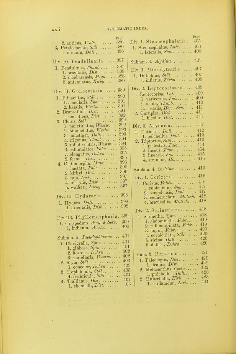 PORC 2. anticus, W(dk 3H0 3. Petalocnemis, StSl 386 1. obscura, Dall 386 Div. 10. Pendulinaria 387 1. Pendulinus, Thunb 387 1. orientalis, Dist 388 2. mcobarensis, Mai/r .. 388 3. antennatus, Kirhi/ 389 Div. 11. Goiioceravia 389 1. Plinaclitus, Stdl 390 1. acicularis, Fabr 391 2. hasalis, Westiv 391 2. Brunsellius, Dist 391 1. smecticus, Dist 392 3. Cletus, Stil 392 1. puuctulatus, WesUv. 2. bipunctatiis, Westw 3. -punctiger, Ball 4. trig-onus, Thunb 394 5. rubidiventris, Westw.. . 394 6. calumniator, Fabr 395 7. elongatus, Dohrn 395 8. feanus, Dist 395 Div. 1. Stenocephalaria .. 405 1. Stenocephalus, Lcitr 406 1. lateralis, Sicjn 406 Subfam. 3. Ahjdince 407 Div. 1. Micrelytraria 407 1. Dulicliius, Stai 407 1. inflatus, JL«% 408 392 393 393 4. Cletomorplia, Mayr 1. hastata, Fabr... 2. kirbyi, Dist. .. 3. raja, Dist. .... 4. insignis, Dist.. . 5. walkeri, Kirbi/ Dir. 12. Hydararia 1. Hydara, Dall. 396 396 396 397 397 397 398 398 Div. 13. Phyllomorpliaria 1. Craspedum, Amy. <S- Serv. 1, indicum, Westic. ... Subfam. 2. Pseudophlainm . 1. Clavigi-alla, Spin 1. gibbosa, Spin Div. 2. Leptocorisaria 1 1. orientalis, Dist 398 399 400 401 401 401 409 Leptocorisa, Zntr 409 1. varicornis, Fabr 409 2. acuta, Thmib 410 3. costalis, Herr.-Sch 411 2. Cunixjira, Dist 411 1. bicolor, D?3i; 411 Div. 3. Alydaria 412 1. Eutbetus, Dall 412 1. pulchellus, Dall 413 2. Riptortus, Stal 413 1. pedestris, Fabr 414 2. fuscus, Fabr 414 3. linearis, Fabr 415 4. strenuus, Horv 415 Subfam. 4. Corizincs 416 Div. 1. Corizaria 416 1. Corizue,J'«/fe». . 416 1. rubicundus, Siffn. 2. bengalensis, Dall 3. seniicruciatus, Motsch. 4. brevicoUis, AfofecA. .. 417 417 418 418 2. hon'ens, Dolirn 402 8: scutellaris, Westw 402 2. Myla, Stdl 403 1. concolor, Dohrn 3. Hoplolomia, Stil 403 i. scabricTila, 404 4. Trallianus, 404 1. cbennelli, Dist 405 420 420 420 420 Div. 2. iSerinetliaria 418 1. Serinetba, Spin 418 1. abdominalis, Fabr 419 2. rufomarginata, Fabr... 419 3. augur, Fabr 4. corniculata, St8,l . ■ • 5. ricina, Dall 6. dallasi, Dohrn Pam. 3. BEBYTiDiE 421 1. Paleologus, Dist 421 1. feanus, Dist 421 2. Metacantluis, Costa 1. pulchellus, Dall 42^ 3. Hubertiella, Kirk. 4-o 1. cardamomi, Sirk 4_4