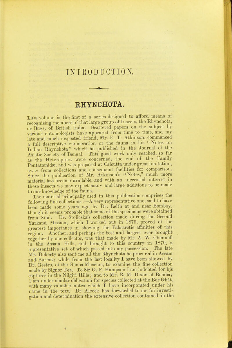 INTEODUCTION. ♦ RHYNCHOTA. This volume is the first o£ a series designed to afford means of recognizing members of that large group of Insects, the Ebynchota, or Bugs, o£ British India. Scattered papers on the subject by various entomologists have appeared from time to time, and my late and much respected friend, Mr. E. T. Atkinson, commenced a full descriptive enumeration of the fauna in his Notes on Indian Ebynchota M^hich he puWished in the Journal of the Asiatic Society of Bengal. This good work only reached, so far as the Heteroptera were concerned, the end of the Family Pentatomidfe, and was prepared at Calcutta under great limitation, away from collections and consequent faciKties for comparison. Since the publication of Mr. Atkinson's Notes, much more material has become available, and with an increased interest in these insects we may expect many and large additions to be made to our knowledge of the fauna. The material principally used in this publication comprises the following fine collections :—A very representative one, said to have been made some years ago by Dr. Leith at and near Bombay, though it seems probable that some of the specimens were obtained from Sind. Dr. Stohczka's collection made during the Second Tarkand Mission, which I worked out in 1879, proved of the greatest importance in showing the Palaearctic afiinities of this region. Another, and perhaps the best and largest ever brought together by one collector, was that made by Mr. A. W. Chennell in the Assam Hills, aud brought to this country in 1879, a representative set of which passed into my possession. The late Mr. Doherty also sent me all the Ebynchota he procured in Assam and Burma ; while from the last locality I have been allowed by Dr. Gestro, of the Genoa Museum, to examine the fine collection made by Signer Pea. To Sir G. F. Hampson I am indebted for his captures in the Nilgiri Hills ; aud to Mr. E. M. Dixon of Bombay I am under similar obligation for species collected at the Bor Ghat, with many valuable notes which I have incorporated under his name in the text. Dr. Alcock has forwarded to me for investi- gation and determination the extensive collection contained in the