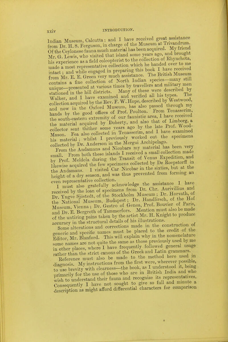 Xxiy INTRODUCTIOK. Indian Museum, Calcutta; and I have received great assistance from Dr H. S. Ferguson, in charge of the Museum at Trivandrum Of The Cevlonese fauna much material has been acquired. My f nend Mr a Lewis, who visited that island some years ago, and brought his experience as a field coleopterist to the coIlec ion of Rhynchota tde rZt representative collection -If^^l^ ^^^^^tv^e'r^ce^iv^d intact; and while engaged m preparing this book I have received from Mr E. E. Green verv much assistance. The Britisli Museum contains a fine collection of North Indian species-many still urSque-presented at various times by travellers and mihtary men 3onedTn the hill districts. Many of - Vh'e Walker and I have examined and verified all his types, ine Section acquired by the Eev. E. W. Hope, described by Westwood, Tnd nowTn he Oxford Museum, has also passed through my hands by the good offices of Prof. Poulton. From Tenassenm the south-eastefn extremity of our faunistic area, I have received he TaterLl acquired by ^Doherty, -d also that ot Lim^^^^^^^^^ collector sent thither some years ago by the late Prot. Wooa MasSn Fea also collected in Tenassenm, and I have examined Wrm'teriaT; whilst I previously worked out the specimens collected bv Dr. Anderson in the Mergui Archipelago. YromtheAnd^^n^ns and Nicobars my materia has been very smalT From both these islands I received a small collection made bv Prof Meldola during the Transit of Venus Expedition, and Hkewise acquired the few specimens collected by De Eoepstorf in It Andamans I visited Car Nicobar in the sixties, but at the hdgtt oH dry season, and was thus prevented from forming an TZsTSSlr^S^^^^^ the assistance I have received by the loan of specimens from Dr. Chr. Aumillius and Sr Tngve Sjbstedt, of the Stockholm Museum ; Dr. Horvath o the National Museum, Budapest; Dr. Handfech, of the Hof Museum, Vienna; Dr. Gestro of Genoa, Prof. Bouvier of Paris, and Dr B Bergroth of Tammerfors. Mention must also be made o? the untiring pains taken by the artist Mr H Knight to produce accuracy in the structural details of his illustrations. So^e^alterations and corrections made -^^^ construction of seneric and specific names must be placed to the credit of the Edito ' m. Blanford. This wiU explain why in the nomenclature fome names are not quite the same as those previously used by me in other places, where I have frequently followed general usage Sthei than the strict canons of the Greek and Latin grammaij. Reference must also be made to the method here used m diagnosis My instructions from the first were, wherever possible, Se br;vity with clearness-the book, as I understood it, being primarily use of those who are in British Lidia and who S to understand their fauna and recognize its representatives. Consequently I have not sought to give so fuU and minute a description as might afford differential characters for comparison