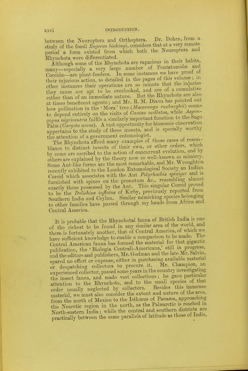 between the Nexiroptera and Orthoptera. Dr. Dohrn, from a study of the fossil Eiujeron hoelcinrji, considers that at a very remote period a form existed from which both the Nearoptera and Ehj'nchota were differentiated. _ . .u • t, i -f Although some of the Ehynchota are rapacious in their baDits,. many-especially a very large number of Pentatomidaj and Coreidte—are plaut-feeders. In some instances we have proot ot their iniurious action, as detailed in the pages of this volume ; in other instances their operations are so minute that the inpries they cause are apt to be overlooked, and are of a cumulative rather than of an immediate nature. But the Ehynchota are also at times beneficent agents ; and Mr. R. M. Dixon has pointed out how pollination in the 'Mora' tree {Macaranga roxburghn) seem^ to depend entirely on the visits of Cantao ocellatus, while ^s|0«- qopus mc/riventris fulfils a similarly important function to the bago Palm ( Caryota urens). A vast opportunity for bionomic observation appertains to the study of these insects, and is specially worthy the attention of a government entomologist. The Ehynchota afford many examples of those cases ot resem- blance to distinct insects of their own, or other orders, whicb by some are ascribed to the action of concurrent evolution, and by others are explained by the theory now so well-known mimicry. Some Ant-like forms are the most remarkable, and Mr. Wroughton recentlv exhibited to the London Entomological Society an Indian Coreid'which associates with the Ant PolyvMchis spimger and is furnished with spines on the pronotum &c., resemblmg almost exactly those possessed by the Ant. This singular Coreid proved to be the Bidichius inflatus of Kirby, previously reported from Southern India and Ceylon. Similar mimicking species belongmg to other families have passed through my hands from Africa and Central America. It is probable that the Ehynchotal fauna of British India is one of the richest to be found in any similar area of the world, and there is fortunately another, that of Central America, of which we have sufficient knowledge to enable a companson to be made, ihe Central American fauna has formed the material for that gigantic publication, the 'Biologia Centrali-Americana,' still m progress, Ld the editors and publishers, Mr. Godman and the late Mr. baivm, spared no effort or expense, either in purchasing available material or despatching collectors to procure it. Mr. Champion an experienced collector, passed some years in the country investigating the insect fauna, and made vast collections; he gave particular attention to the Ehynchota, and to the small species ot that order usually neglected by collectors. Besides this immense material, we must also consider the extent and nature of the area, from the north of Mexico to the Isthmus of Panama, approaching the Nearctic region in the north, as the Paloearctic is reached in North-eastern India; while the central and southern districts are practically between the same parallels of latitude as those of India,