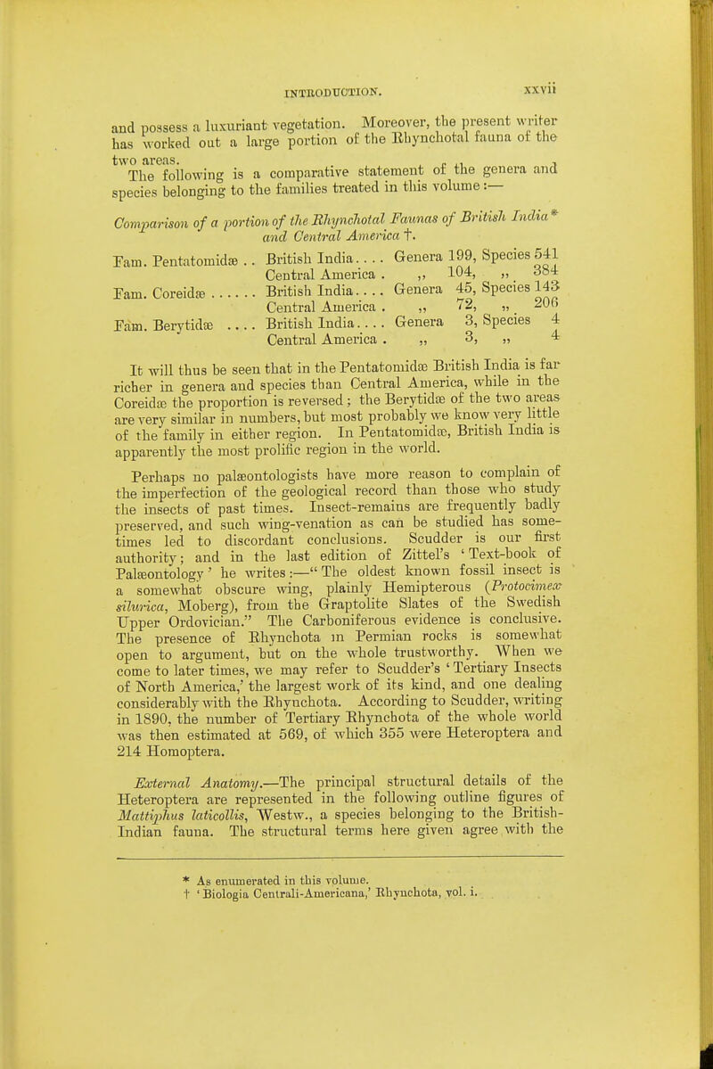 and possess a liixuriaat vegetation. Moreover, the present writer has ^vorked out a large portion of the Ehynchotal fauna oi the two ai'eas. , i. .1 ■> The following is a comparative statement ot the genera and species belonging to the families treated in this volume :— Comparison of a portion of the BhyncJwicd Faunas of British India* and Central America t. ram. Pentatomid^ .. British India. .. . Genera 199, Species 541 Central America . ,, 104, „ do4 Pam. Coreidfe British India.. .. Genera 45, Species 143 Central America . „ '„ ^U Pam. Berytidffi British India. ... Genera 3, Species 4 Central America . „ 3, „ 4 It will thus be seen that in the Pentatomidaj British India is far richer in genera and species than Central America, while in the Coreidaj the proportion is reversed; the BerytidjE of the two areas are very similar in numbers, but most probably we know very little of the family in either region. In Pentatomidje, British India is apparently the most prolific region in the world. Perhaps no palasontologists have more reason to complain of the imperfection of the geological record than those who study the insects of past times. Insect-remains are frequently badly preserved, and such wing-venation as can be studied has some- times led to discordant conclusions. Scudder is our first authority; and in the last edition of Zittel's 'Text-book of Paleontology' he writes:—The oldest known fossil insect is a somewhat obscure wing, plainly Hemipterous {Protocimece silurica, Moberg), from the Graptolite Slates of the Swedish Upper Ordovician. The Carboniferous evidence is conclusive. The presence of Ehynchota in Permian rocks is somewhat open to argument, but on the whole trustworthy. When we come to later times, we may refer to Scudder's ' Tertiary Insects of North America,' the largest work of its kind, and one dealing considerably with the Ehynchota. According to Scudder, writing in 1890, the number of Tertiary Ehynchota of the whole world was then estimated at 569, of which 355 were Heteroptera and 214 Homoptera. External Anatomy.—The principal structm-al details of the Heteroptera are represented in the following outline figures of Mattiplius laticollis, Westw., a species belonging to the British- Indian fauna. The structural terms here given agree witli the * As enumerated in this volume. I' ' Biologia Centrali-Americana,' Ehynchota, vol. i.