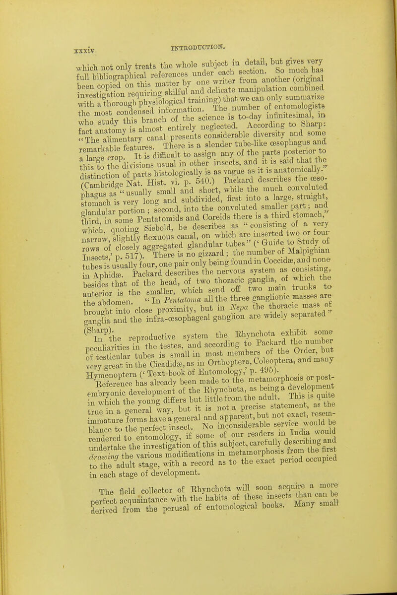 jjXlV INTBODTJCTIOTT. ^^•hicll not only treats the wh<jle subject in detail, but gi^es very been copied on »»''' 7 „^ jg^cate manipalation combioed jf^fhroTpT;!! S^^^^^^ fl.at w, only .UM,,,ari,o \yitliatnoiou Dpu)^^ fa number of entomologista r'^rSTran f otTbe s ience is to-day infinitesimal, in who study this f ancli 01 L According to Sharps ry can iT-^^^^^ five-^y and some 1 o .WpSLs There is a slender tube-like oesophagus and o'ro^/ I Ts diffic^^ to assign any o£ the parts posterior to £ to th Jdivisions usual in other insects, and it is said that the tins to tne u j^istologicallv is as vague as it is anatomically. ??amt d^^r^^^^^^^^ 540.) Packard describes the cbso- &s as''usually small and short, while the much conyoluted ftomach s very long and subdivided, first into a large, straight Sular portL; second, into the convoluted smaller part; and S in some Peitatomids and Coreids there is a third stomach, 1 V nuonL Siebold he describes as consisting of a very Tatt; Tghtiy flSuou; canal, on which are inserted two or f our ?ows of closely aggregated glandular tubes  (' Guide to Study of Inlets ' p Tl7). ThL is no gizzard ; the number of Malpighian tubes is us^aUy our, one pair only being found m Coccidse, and none S AphiS Packard describes the nervous system as consisting besides that of the head, of two thoracic ganglia, ot which the anterior is the smaller, which send off two mam trunks to ?he Ibdomen  In Pentatoma all the three ganglionic masses are l^oihtTnto close proximity, but in Nq.a the thoracic mass o gan^fa and the infra-CBSophageal ganglion are widely separated ^^\n^the reproductive system the Ehynchota exhibit some pe uhaities'n' 1 testes, Ld according to Packard the number t\ .+;«,i1nv tiihps is small in most members ot the Uicler, out HvmlnolJtm ('Teit-booli of Entomology,'p. 49o). SSnce b»s already been made to tbe metamoi-phos.s or post- enS^re deyelopment ot tbe Ebyneb.t. a. be.nga *™loPmen in each stage of development. The field collector of Ehynchota wHl soon acquire a more peS t^cllintance with the'habits of these isects dia.i can ^ derived from the perusal of entomological books. Many small