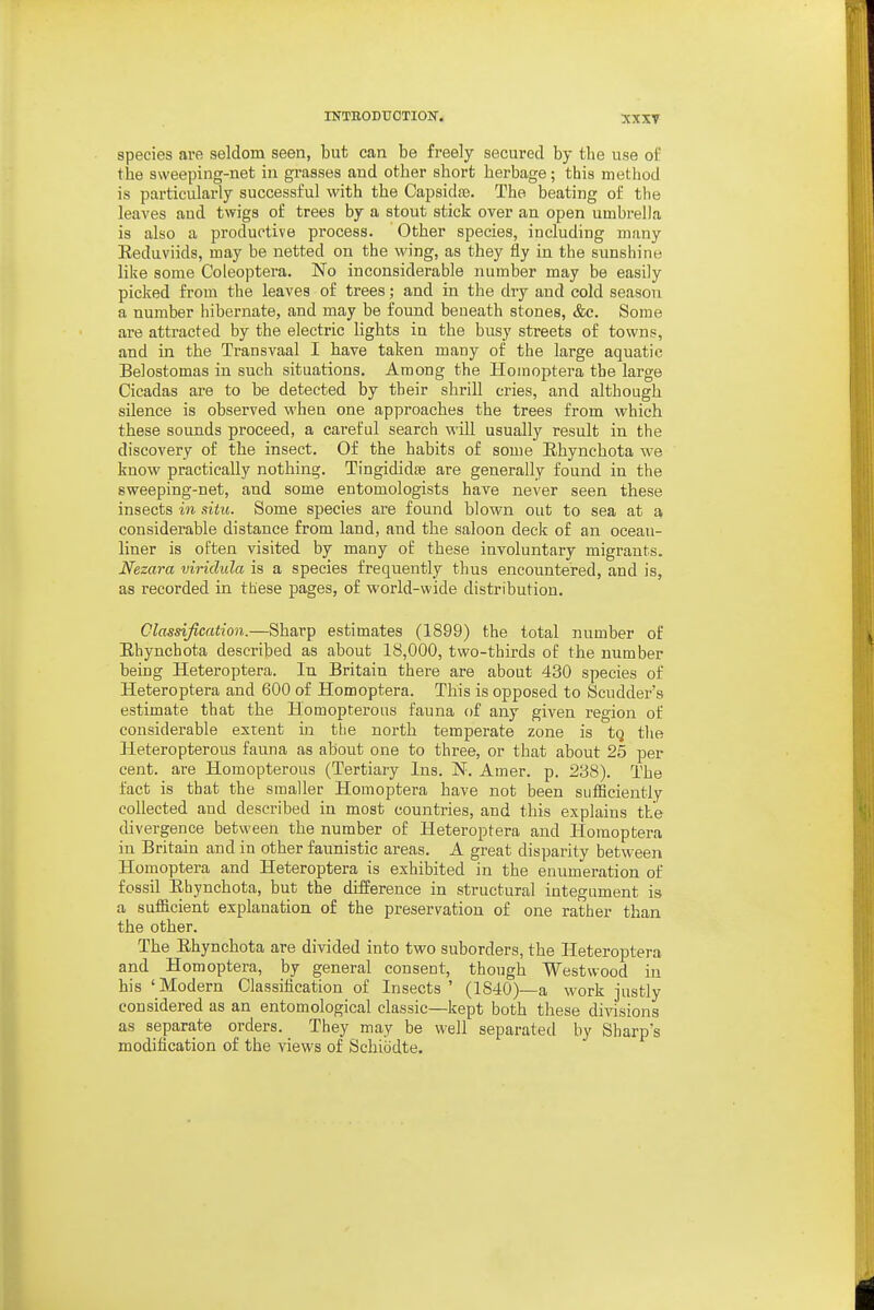 xxxr species are seldom seen, but can be freely secured by the use of the sweeping-net in grasses and other short herbage; this method is particularly successful with the Capsidfe. The beating of the leaves and twigs of trees by a stont stick over an open umbi-ella is also a productive process. Other species, including many Eeduviids, may be netted on the wing, as they fly in the sunshine like some Coleoptera. No inconsiderable number may be easily picked from the leaves of trees; and in the dry and cold season a number hibernate, and may be found beneath stones, &c. Some are attracted by the electric lights in the busy streets of towns, and in the Transvaal I have taken many of the large aquatic Belostomas in such situations. Among the Homoptera the large Cicadas are to be detected by their shrill cries, and although silence is observed when one approaches the trees from which these sounds proceed, a careful search will usually result in the discovery of the insect. Of the habits of some Ehynchota we know practically nothing. Tingididfe are generally found in the sweeping-net, and some entomologists have never seen these insects in situ. Some species are found blown out to sea at a considerable distance from land, and the saloon deck of an oceau- liner is often visited by many of these involuntary migrants. Nezara viridula is a species frequently thus encountered, and is, as recorded in these pages, of world-wide distribution. Classification.—Sharp estimates (1899) the total number of Ehynchota described as about 18,000, two-thirds of the number being Heteroptera. In Britain there are about 430 species of Heteroptera and 600 of Homoptera. This is opposed to Scudder's estimate that the Homopterous fauna of any given region of considerable extent in tlie north temperate zone is tQ the Heteropterous fauna as about one to three, or that about 25 per cent, are Homopterous (Tertiary Ins. N. Amer. p. 238). The fact is that the smaller Homoptera have not been sufficiently collected and described in most countries, and this explains the divergence between the number of Heteroptera and Homoptera in Britain and in other faunistic areas. A great disparity between Homoptera and Heteroptera is exhibited in the enumeration of fossil Ehynchota, but the difference in structural integument is a sufficient explanation of the preservation of one rather than the other. The Ehynchota are divided into two suborders, the Heteroptera and Homoptera, by general consent, though Westwood in his ' Modern Classilication of Insects ' (1840)—a work justly considered as an entomological classic—kept both these divisions as separate orders. They may be well separated by Sharp's modification of the views of Schiodte.
