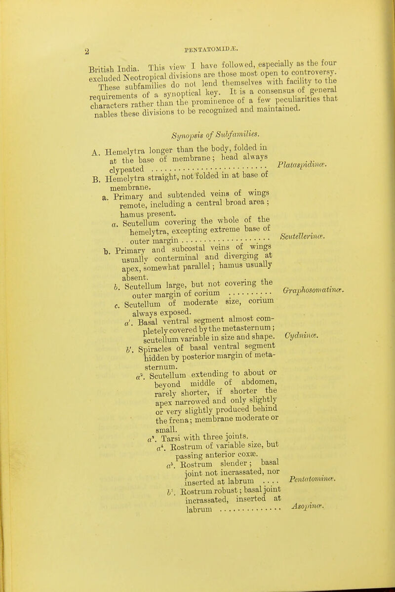 British India. This view I have followed, especially as the four T 1 T AW,.m-,5fal divisions are those most open to controversy. ^'Se e do no? lend themselves ^vith facility to the inese suDiam . ^ ^ consensus of general 'f'^^tT ath r than tbTpiLiL^ oi a few peculiarities that taSfs'hes: dSist- to recognised and maintained. Synojms of Subfamilies. A Hemelytra longer than the body, folded in at the base of membrane; head always B. IllmeTyto straight, not folded in at base of membrane. . a Primary and subtended veins ot wings remote, including a central broad area ; hamus present, , i c xi, a. Scutellum covering the whole ot the hemelytra, excepting extreme base ot outer margin b Primary and subcostal veins of wings ■ usually conterminal and diverging at apex, somewhat parallel; hamus usually absent. . b. Scutellum large, but not covering the outer margin of corium • • ■ c. Scutellum of moderate srie, corium always exposed. «.'. Basal ventral segment almost com- pletely covered by the metasternum; scutellum variable in size and shape. h' Spiracles of basal ventral segment hidden by posterior margin of meta- sternum. a' Scutellum extending to about or beyond middle of abdomen, rarely shorter, if shorter the apex narrowed and only slightly or very slightly produced behind the frena; membrane moderate or small. a\ Tarsi with three joints. _ V. Eostrum of variable size, but passing anterior coxse. Eostrum slender; basal joint not incrassated, nor inserted at labrum .... Eostrum robust; basal joint incrassated, inserted at labrum Platasinclino.: Scutelhnnce. GraphosomatiiKx. Cycln i.mce. a' Peniatomince. Asojtino^.