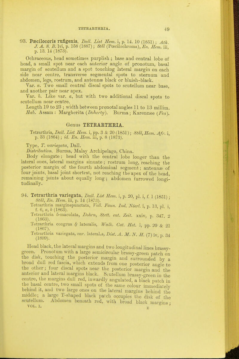 •33. Poecilocoris rufigenis, Ball. List Hem. \, p. 14. 10 (1851); Atk J. A. S. B. Ivi, p. 158 (1887); Stdl (Pcecilochvoma), En. Hem. iii' p. 13. 14 (1873). Ochraceous, head sometimes purplish ; base and central lobe of head, a small spot near each anterior angle of pronotum, basal margin of seiitellum and a spot touching lateral margin on each side near centre, transverse segmental spots to sternum and abdomen, legs, rostrum, and antennae black or bluish-black. Var. «. Two small central discal spots to scutellum near base, and another pair near apex. Var. h. Like var. a, but with two additional discal spots to scutellum near centre. Length 19 to 23 ; width between prpnotal angles 11 to 13 millim. Bab. Assam : Margherita {Doherty). Burma; Karennee {Fea). Genus TETIIARTHEIA. Tetravthi'ia, Ball. List Hem. i, pp. 3 & 20 (1851): StSLHem. Afr i p. 33 (1864) ; id. En. Hem. lii, p. 8 (1873). ' Type, T. variegata, Dall. Distribution. Burma, Malay Archipelago, China. Body elongate; head with the central lobe longer than the lateral ones, lateral margins sinuate; rostrum long, reaching the posterior margin of the fourth abdominal segment; antenuEe of four joints, basal joint shortest, not reaching the apex of the bead, remaining joints about equally long; abdomen furrowed longi- tudinally. 94. Tetrarthria variegata. Ball. List Hetn. i, p. 20, pi i f 1 fl851^ • St&l, En. Hem. iii, p. 14 (1873). ^ ^ Tetiarthvia marginepuuctata, Voll. Faun. Ltd. Neerl i, p 13 bI i f. 6, a, h (1863). ' i • - ■ , Tetrarthria 5-maculata, Bohrn, Steit. ent. Zeit. xxiv n 347 9 (1863). ' ^' Tetrarthria cougrua ^- lateralis, Walk. Cat. Het. i, -nn on Xr 91 (1867). ' ii-- - Tetrarthria variegata, var. lateraLs, Bist. A. M. N. H 1^7n ^4 (1899). -(.'^iv, p. a'i Head black, the lateral margins and two longitudinal lines brassy- green. Pronotum with a large semicircular brassy-green patch on the disk, touching the posterior margin and surrounded by a broad dull red fascia, which extends from one posterior angle to the other; four discal spots near the posterior margin and the anterior and lateral margins black. Scutellum brassy-green in the centre, the margins dull red, inwardly angulated, a bhtck patch in the basal centre, two small spots of the same colour immediately behind it, and two large ones on the lateral margins behind the middle; a large T-shaped black patch occupies the disk of the scutellum. Abdomen beneath red, with broad black maro-ius • VOL. I. E