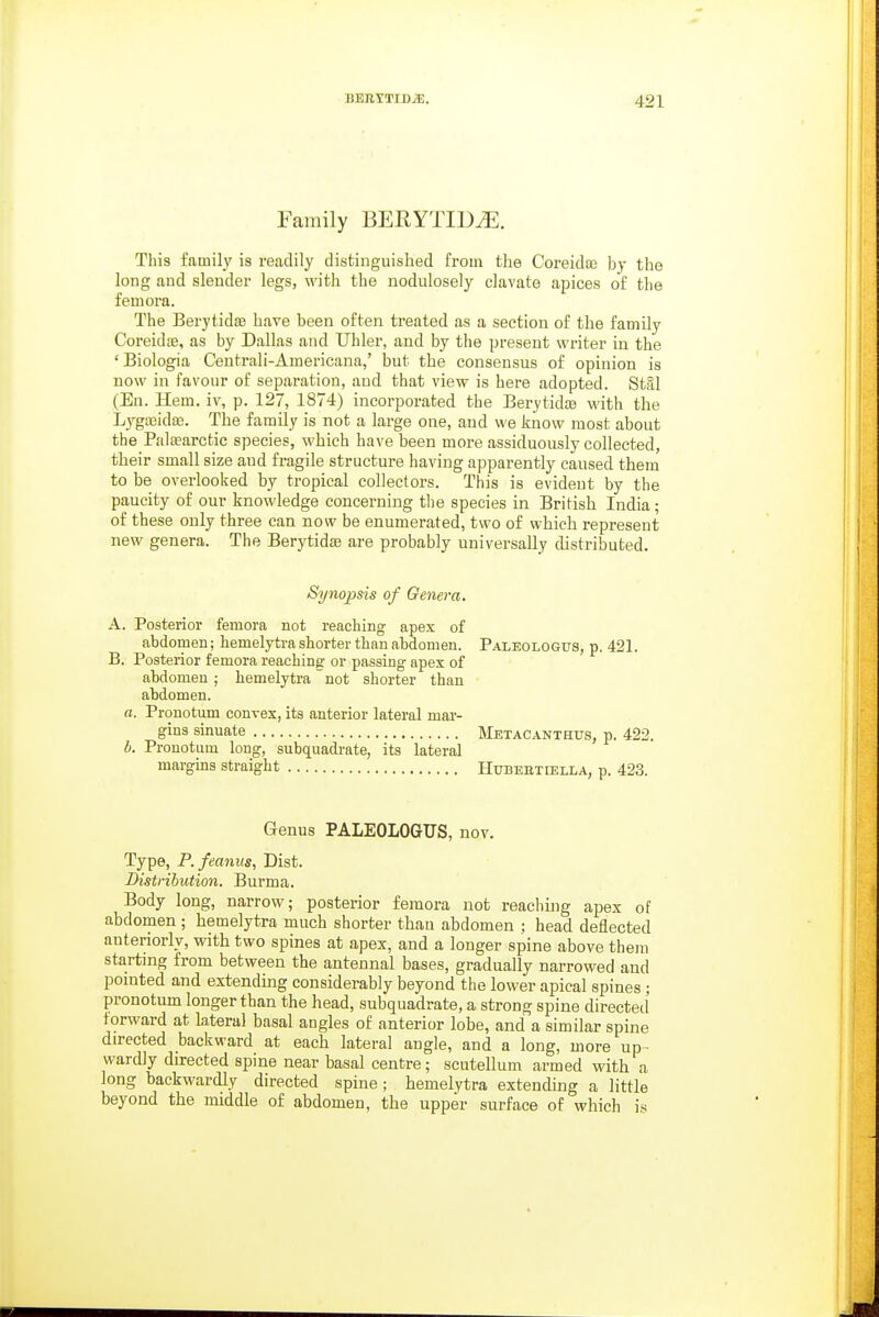 Family BEEYTID^. This family is readily distinguished from the Coreida3 by the long and slender legs, with the nodulosely clavate apices of the femora. The Berytidae have been often treated as a section of the family Coreidffi, as by Dallas and Uhler, and by the present writer in the ' Biologia Centrali-Americana,' but the consensus of opinion is now in favour of separation, and that view is here adopted. Stal (En. Hem. iv, p. 127, 1874) incorporated the Berytidte with the Lygfeidae. The family is not a large one, and we know most about the Palaearctic species, which have been more assiduously collected, their small size and fragile structure having apparently caused them to be overlooked by tropical collectors. This is evident by the paucity of our knowledge concerning the species in British India; of these only three can now be enumerated, two of which represent new genera. The BerytidsB are probably universally distributed. Synopsis of Genera, A. Posterior femora not reaching apex of abdomen; hemelytra shorter than abdomen. Paleologus, p. 421. B, Posterior femora reaching or passing apex of abdomen ; hemelytra not shorter than abdomen. a. Pronotum convex, its anterior lateral mar- gins sinuate Metacanthus, p. 422. b. Pronotum long, subquadrate, its lateral margms straight Hubebtiella, p. 423. Qenus PALEOLOaUS, nov. Type, P.feanus, Dist. Distribution. Burma. Body long, narrow; posterior femora not reaching apex of abdomen ; hemelytra much shorter than abdomen ; head deflected anteriorly, with two spines at apex, and a longer spine above them starting from between the antennal bases, gradually narrowed and pointed and extending considerably beyond the lower apical spines ; pronotum longer than the head, subquadrate, a strong spine directed forward at lateral basal angles of anterior lobe, and a similar spine directed backward at each lateral angle, and a long, more up- wardly directed spine near basal centre; scutellum armed with a long backwardly directed spine; hemelytra extending a little beyond the middle of abdomen, the upper surface of which is
