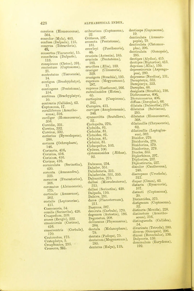 concisus (HomcBOceruB), 364. concolor (Myla), 403. confusa (Dalpiula), 115. congriiu (Tetrarthria), consertus (Tiarocoris), 15. consobrina (Dalpadu), 113. conapicuiis (Oletus), 391. contectuin (Ooptoaoma), 21. contestatus (Tiarocoris), 14. contigua (Bracbyplatys), 11. contingens (Pentatoina), 164. continua (Bracliyplatys), 10. oontraria (Callidea), 63. Coptoaoma, 17. coralliferum (Acantlio- sotna), 316. cordiger (Homoeocerus), 358. Coreida;, 331. Coreiiia, 332. Coreinaj, 332. coriarius (Byrsodepaus), 288. corinna (Ochropbara), 146. Oorizaria, 416. Corizina, 416. CorizintB, 416. Oorizue, 416. corniculata (Serinetha), 420. cornuta (Anaxandra), 323. cormitus (Fracastorius), 368. coronatus (Alcimocoris), 175. corticalis (Amaseuus), 202. costalis (Leptocorisa), 411. Coamocoris, 54. coxalis (Serinetba), 420. Craspedum, 399. crasaa (Zangis), 222. crassicornia (Corizus), 416. crassiventris (Oorbula), 170. Cratonotus, 173. Cratoplatys, 5. Orespnontes, 235. ' Cresaona, 291. cribrariuiu (Coptosoina), 22. Oritbeus, 197. crosaota (Pontatoma), 181. crowleyi (Poeoiloooria), 46. cruciata (Antestia), 186. cruciata (Pentatoma), 183. crucifera {Mlia), 189. cruoiger (Clinocoris), 329. crucigera (Strachia), 195. cupreum (Megymenimi), 287. cupreus (Euatbenes), 266. curculinoides (Hotea), 65. curtiapina (Cuspicona), 242. Curupira, 411. curvipes (Anoplocnemis), 346. cyaneovitta (Scutellera), 52. Oyclopelta, 279. Oydnida, 81. Oydnidoe, 81. Cydnides, 81. Oydninaj, 81. Cydnini, 81. Oydnopeltus, 103. Cydnua, 100. cyrtomenoides (jEtbus), 92. Dabessua, 234. Dalader, 351. Daladeraria, 351. DaladeridsB, 351, 353. Dalcantba, 275. dallasi (Microdeuterus), 315. dallasi (Serinetba), 420. Dalpada, 110. Dalaira, 291. dama (Plaeosternum), 211. DaaynuB, 387. decorata (Oarbula), 170. degenera (Anteatia), 186. Degonetus, 208. delineatus (Phyaomerus), 384. dentala (Melanopbara), 79. dentata (Podopa), 75. dentatum (Megymenuni), 285. dentatus (Halys), 119. deutioeps (Coplosoma), 19. denticulata (Amauro- pepla), 79. denticulata (Cletomor- pba), 396. denticulata (GonopBis)^ 295. dentipea (Alydus), 415. dentipea (lliptortua), 413. depressa (/Elia), 159. depreaaicornis (Aspongo- pua), 280. depresaua (Neodiua), 131. Derapteryx, 333. Derepteryx, 333. Deroplax, 66. designata (Straebia), 190. Dichromerua, 406. Diyranomerua, 406, diffusa (Deroplax), 66. dilatata (Dalcantba), 276. dilatatus (Salvianus), 295. dilatatus (Homoeocerua), 368. dilaticollis (Obrysocoria), 62. dilaticollis (Leptoglos- sus), 382. Dinidor, 279. Dinidorida, 279. Dinidorina, 279. Dinidorina;, 279. Diodes, 355. Diplorhinus, 297. Diplostira, 237. Diplostiraria, 237. discolor (Cantbecona), 248. discrepans (TJrocbela), 312. dispar (Cimex), 43. distacta (Eysarcoris), 167. distanti (Coptoaoma), 20. Distantidea, 375. distigmum (Coptosoma), 32. distincta (Menida), 228. distinctum (Acantbo- soma), 316. distiuguenda (Callidea), 54. diraricata (Tetroda), 300. diversa (Gonopsis), 296. dixoni (Bonacialus), 136. Dolycoris, 159. dominulum (Burydema), 192;