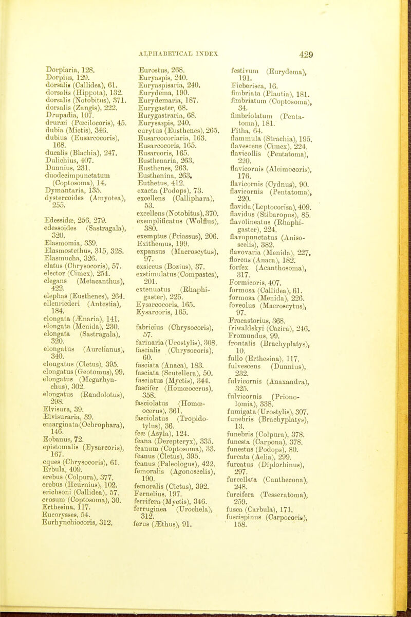 Dorpiaria, 128. Dorpiiis, 129. <lorsali8 (Cnllidca), CI. dorsalis (Hippota), 132. dorsalis (Notobitus), .371. dorsalis (Zangis), 222. Drupadia, 107. drurxi (Pcecilocoris), 45. dubia (Miotis), 346. dubius (Eusarcoooris), 168. ducalis (Blachia), 247. Dulicbius, 407. Dunnius, 231. duodecimpunctatum (Coptosoma), 14. Dymantaria, 135. djstercoides (Arayotea), 255. Edessidrc, 256, 279. edessoides (Sastragala), 320. Elasmomia, 339. Elasmostethus, 315, 328. Elasmucba, 326. elatus (Chrysocoris), 57. elector (Cimex), 254. elegans (Metacantlius), 422. elephas (Eusthenes), 264. ellenriederi (Antestia), 184. elongata (/Enaria), 141. elongata (Menida), 230. elongata (Sastragala), 320. elongatus (Aiirolianus), 340. elongatus (Cletus), 395. elongatus (Geotomus), 99. elongatus (Megarhyn- chus), 302. elongatus (Raudolotus), 298. Elvisura, 39. Elvisuraria, 39. eiuarginata(Ochrophara), 146. Eobanus, 72. epistomalis (Eysarcoris), 167. eques (Cbrysocoris), 61. Erbula, 409. erebus (Colpura), 377. erebus (Heurnius), 102. erichsoni (Callidea), 57. erosum (Ooptosoma), 30. Ertbesiua, 117. Eucorysses, 54. Eurhynchiocoris, 312. Eurostus, 268. Buryaspis, 240. Euryaspiaaria, 240. Eurydenia, 190. Eurydomaria, 187. Eurygaster, 68. Eurygastraria, 68. Eurysaspis, 240. eurytus (Eustbone.s), 265. Eusareocoriaria, 163. Eusarcoooris, 165. Eusarcoris, 165. Eustlienaria, 263. Eusthenes, 263. Eusthenina, 263. Euthetus, 412. exaota (Podops), 73. excellens (Calliphara), 53. excellens (Notobitus), 370. esempliflcatus (Wolflus), 380. exemptus (Priassus), 206. Exithemus, 199. expansus (Macroscytus), 97. exsiccus (Bozius), 37. ex8timulatus(0ompa8tes), 201. exteuuatus (Ebaphi- gaster), 225. Eysarcocoris, 165. Eysarcoris, 165. fabrioius (Chrysocoris), 57. farinaria (Urostylis), 308. fascialis (Ohrysoooris), 60. fasoiata (Anaca), 183. fasciata (Scutellera), 60. faseiatus (Myctis), 344. fascifer (Homceooerus), 358. fasoiolatus (Homce- ocerus), 361. fasciolatus (Tropido- tylus), 36. fea; (Asyla), 124. feana (Derepteryx), 335. feanum (Coptosoma), 33. feanus (Cletus), 395. feanus (Paleologus), 422. femoralis (Agonoscelis), 190. femoralis (Cletus), 392. Fernelius, 197. ferrifera (Myctis), 346. ferruginea (Urochela), 312. ferus (JEthus), 91. festivuni (Eurydema), 191. Fieborisca, 16. fimbriata (Plautia), 181. flmbriaturn (Coptosoma). 34. ■ ' Cmbriolatum (Penta- toma), 181. Fitha, 04. flammula (Strachia), 195. flavescens (Cimex), 224. flavicollis (Pentatoma), 2-20. flavicornis (Aloimoooris), 176. flavicornis (Cydnus), 90. flavicornis (Pentatoma), 220. flavida (Leptooorisa), 409. flavidus (Stibaropus), 85. flavolineatus (Ehaphi- gaster), 224. flavopunctatus (Aniso- scelis), 382. flavovaria (Menida), 227. florens (Anaca), 182. forfes (Acantbosoma), 317. Formicoris, 407. formosa (Callidea), 61. formosa (Menida), 226. foveolus (Macroscytus), Fracastorius, 368. friwaldskyi (Cazira), 246, Fromundus, 99. frontalis (Bracbyplatys), fullo (Ertbesina), 117. fulvescens (Dunnius), 232. fulvioornis (Anaxandra), 325. fulvicornis (Priono- lomia), 338. furaigata (Urostylis), 307. funebris (Bracbyplatys), 13. funebris (Colpura), 378. funesta (Oarpona), 378. funestus (Podops), 80. furcata (Aelia), 299. furcatus (Diplorhinus), 297. furcellata (Canthecona), 248. furcifera (Tesseratoma), 259. fusca (Oarbula), 171. fuscispinus (Carpocorie), ■ 158.