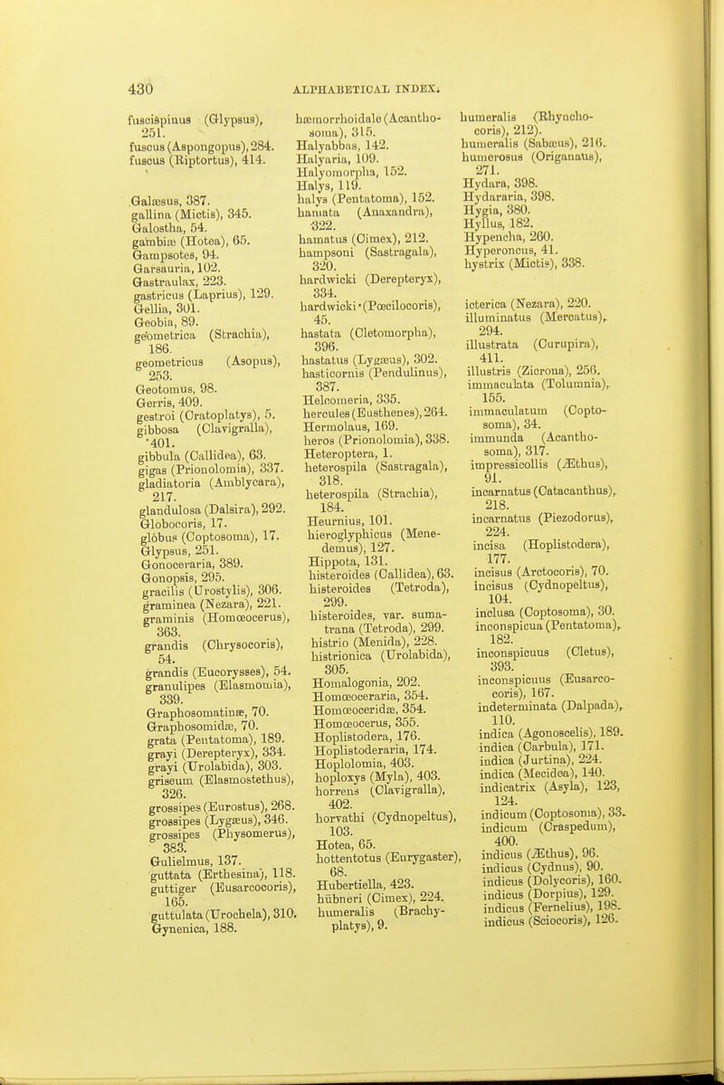 fusciSpiuus (Glypsua), 251. f U8CUS (Aspongopus), 284. fuscus (Kiptortus), 414. GaloBsus, 387. gallina (Mictis), 345. Galostha, 54. gambiaj (Hotea), 65. Gampsotes, 94. Garsauria, 102. Gastraulax, 223. gastricua (Laprius), 129. GeUia, 301. Geobia, 89. ge'ometrioa (Strachia), 186. geometrious (Asopus), 253. Geotomus, 98. Gen-is, 409. gestroi (Gratoplatys), 5. gibbosa (Olavigralla), •401. gibbula (Oallidea), 63. gigas (Prionolomia), 337. gladiatoria (Amblycara), 217. glanclulosa (Dalsira), 292. Globocoris, 17. gl6bui> (CoptoBoma), 17. Glypsus, 251. Gonocevaria, 389. Gonopsis, 295. gracilis (tJroatjlia), 306. graminea (Nezara), 221. graminis (Homoeocerus), 363. graiidis (Chrysocoria), 54. grandis (Eucorysses), 54. granulipes (Elaamomia), 339. Graphoaomatinse, 70. Graphosomidoe, 70. grata (Peutatoma), 189. grayi (Derepteryx), 334. grayi (Urolabida), 303. griaeum (Elasmostetbus), 326. grossipes (Eurostua), 268. groBsipea (Lygajua), 346. groaaipes (Pbysomerus), 383. Gulielmua, 137. guttata (Ertbesina;, 118. guttiger (Eusarcocoris), 165. guttulata (TJrochela), 310. Gynenica, 188. ba;inorrhoidale (Acantbo- aoina), 315. Halyabbas, 142. Halyaria, 109. llalyoraorpha, 152. Halys, 119. balys (Pentatoma), 152. baiuata (Auaxandra), ■322. bamatua (Oimex), 212. bampsoni (Sastragala), 320. bardwicki (Derepteryx), 334. bardwicki • (Poecilocoria), 45. bastata (Oletomorpha), 396. baatatus (Lygajus), 302. basticornia (Pendulinus), 387. Heloomeria, 335. berculea (Euatbenes), 264. Hermolaua, 169. beroa (Prionolomia), 338. Heteroptera, 1. beteroapila (Sastragala), 318. beterospila (Stracbia), 184. Heurnius, 101. bieroglypbicua (Mene- demus), 127. Hippota, 131. liisteroideB (Oallidea), 63. biateroides (Tetroda), 299. biateroides, var. suma- trana (Tetroda), 299. bistrio (Menida), 228. bistrionica (Urolabida), 305. Homalogonia, 202. Homoeoceraria, 354. HomcEoceridaj, 354. HomceoceruB, 355. Hoplistodera, 176. Hoplistoderaria, 174. Hoplolotnia, 403. boploxya (Myla), 403. borrena (OlaTigralla), 402. borvatbi (Cydnopeltus), 103. Hotea, 65. bottentotus (Eurygaster) 68. HubertieUa, 423. biibneri (Gimex), 224. bumeralia (Bracby- platya), 9. bumeralia <Ehyncho- coris), 212). bumeralis (Sabreu.s), 216. bumeroaua (Origanaus), 271. Hydara, 398. Hydararia, 398. Hygia, 380. Hyllua, 182. Hypencha, 260. Hyperonciia, 41. byatrix (Mictis), 338. icterica (Nezara), 220. illutninatus (Meroatua), 294. illustrata (Ourupira), 411. illustris (Zicrona), 256. immaculata (Tolumnia), 155. immaculatum (Copto- soma), 34. immunda (Acantbo- soma), 317. iinpresaicollis (.3iltbus), 91. incarnatus (Oatacantbus),. 218. incarnatus (Piezodorua),^ 224. incisa (Hoplistodera), 177. incisus (Arctocoris), 70. incisus (CydnopeltuB), 104. inclusa (Coptosoma), 30. inconapicua (Pentatoma), 182. inconspicuuB (Cletua), 393. inconspicuus (Eusarco- coris), 167. indetermiuata (Dalpada), 110. indica (Agonoscelis), 189. indica (Oarbula), 171. indica (Jurtina), 224. indica (Mecidoa), 140. indicatrix (Asyla), 123, 124. indicum (Coptosoma), 33. indicum (Craspedum), 400. indicus (JJtbus), 96. indicus (Cydnua), 90. indicua (Dolycoris), 160. indicus (Dorpius), 129. indicus (Fernelius), 198. indicus (Sciocoris), 126.