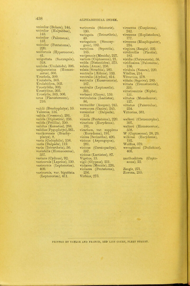 •ALPHABETICAL INDEX. unioolor (Bolaca), 144. unicolor (Halyabbas), 143. iiuicolor (Palomeua), 157. nnicolor (Pentatoma), 220. unifonnis (Hyporoncus), uniguttata (Sastragala), 318. uniloba (Urolabida), 306. unipunctatus (Homoeo- cerus), 366. Uroohela, 309. Urolabida, 303. Urolabidiim, 303. TJrostylidre, 303. Urostylina;, 303. Ui-03tylis, 303, 306. Tims (Placosternum), 210. vahlii (Bracbyplatys), 10. Valescus, 134. valida (Cressona), 291. valida (Diplostira), 238. valida (Petillia), 350. validus (Eurostus), 268. yalidus (Pygoplatys), 261. vanikorenBis (Bracby- platys), 8. varia (Codopbila), 158. varia (Dalpada), 112. ■varia (Tet.rarthria), 50. variabilis (Honiceocerus), 357. varians (Oydnus), 92. varicornis (Laprius), 130. varicornis (Leptocoi'isa), 409. Taricornis, var. biguttata (Leptocorisa), 411. varioornis (Soiocoris), 130. variegata (Totrarthria), 49. variegatum (Stenozy- gum), 192. variolosa (Sepontia), 165. varipennia (Menida), 227. varium (Ooptosoiiia), 21. vedda (Distantidea'), 375. velata (Arma), 256. velata (Sfcraebia), 185. ventralis (iEdnus), 133. ventralis (Alydus), 414. ventralis (Eusarcocoris), 167. ventralis (Leptoscelis), 391. verbasci (Cimex), 159. vericulatus (Lactistes), 86. verrucifer (Asopus), 245. verrucosa (Cazira), 245. versicolor (Dalpada), 114. vicaria (Pentatoma), 220. vicarium (Eurydema), 191. vicai'ium, var. supplens (Eurydema), 191. vicina (Serinetha), 420. vicinus (Aspongopue), 281. vicinus (Oeratopacbys), 357. vicinus (Lactistes), 87. Vigetua, 13. vigil (Glypaus), 251. violacea (Menida), 226, violacea (Pentatoma), 256. Virbius, 273. virescens (Cuspicona), 242. virescens (Hoplistodera), 177. virescens (Ehaphigaster), 224. virginea (Zangis), 222. viridicoUis (Plautia), 182. viridis (Obrysocoris), 58. viridissima (Palomena), 156. viridula (Nezara), 220. Vitellus, 214. Vitruvius, 278. vittata (Sagriva), 289. vittata (Trematocoris), 351. vittativeutris (Nipbe), 151. vittatuB (Menedemus), 127. vittatus (Paterculus), 234. Vittorius, 381. walkeri (Cletomorpha), 397. walkeri (Homoeocerus), 358. W (Coptosoma), 28, 29. wilkinsi (Eurydema), 192. Wolflus, 379. wroughtoni (Dulichius), 408. xanthocUora (Copto- soma), 22. Zangis, 221. Zicrona, 255. PRINTED BY TAYLOR AND FK.VNCIS, RED LION COURT, FLEET STREF.T.