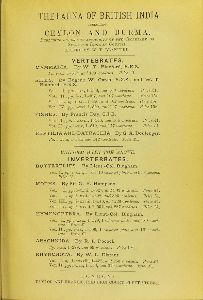 INCLUDING CEYLON AND BURMA. PUBLISUED U.VDER TBE AUTHORITY OF THE SeCRETART OV State for India in Council. EDITED BY W. T. BLANFORD. VERTEBRATES. MAMMALIA. By W. T. Blanford, F.R.S. Pp. i-xx, 1-G17, and 199 tvoodcuts. Price £1. BIRDS. By Eugene W. Gates, F.Z.S., and W. T. Blanford, F.R.S. Vol. I., pp. i-xx, 1-556, and 163 ivoodcuts. Price £1. Vol. II., i-x, 1-407, and 107 ivoodcuts. Price 15s, Vol. TH., pp. i-xiv, 1-450, and 102 ivoodcuts. Price 15s. Vol. IV., pp. i-xxi, 1-500, and 127 ivoodcuts. Price 15s. FISHES. By Francis Day, CLE, Vol. I., 2^p. i-xxviii, 1-548, and 164 woodcuts. Price £1. Vol. 11., pp. i-xiv, 1-510, and 177 ivoodcuts. Price £\. REPTILIA AND BATRACHIA. By G. A, Boulenger, Pp. i-xviii, 1-541, awl 142 woodcuts. Price £1. UNIFORM WITH THE ABOVE. INVERTEBRATES. BUTTERFLIES. By Lieut.-Col. Bingham, Vol. I., pp. i-xxii, 1-511,10 coloured plates and Qiivoodcuts. Price £1. MOTHS, By Sir G, F. Hampson, Vol. I., p>p. i-xxiii, 1-527, and 333 woodcuts. Price £1. Vol. II., 2}p. i-xxii, 1-608, and 325 woodcuts. Price £1. Vox,. III., pp. i-xxviii, 1-546, and 226 woodcuts. Price £1. Vol. IV., pp. i-xxviii, 1-594, and 287 ivoodcuts. Price £1, HYMENOPTERA. By Lieut.-Col, Bingham. Vol. I., p)p-i-xxix, 1-579,4 coloured plates and 189 tvood- cuin. Price £1. Vol. 11., p2). i-xx, 1-506, 1 coloured plate and 161 wood- cuts. Price £1. ARACHNIDA. By R. I, Pocock. Pp. i-xii, 1-279, and 89 woodcuts. Price, 10s. RHYNCHOTA. By W. L. Distant. Vol. I. pp. i-xxxviii, 1-438, and 256 woodcuts. Price £1. Vol. 11. pp. i-xvii, 1-503, and 'did woodcuts. Price £1. LONDON: TAYLOR AND FRANCIS, RED LION COURT, FLEET STREET,