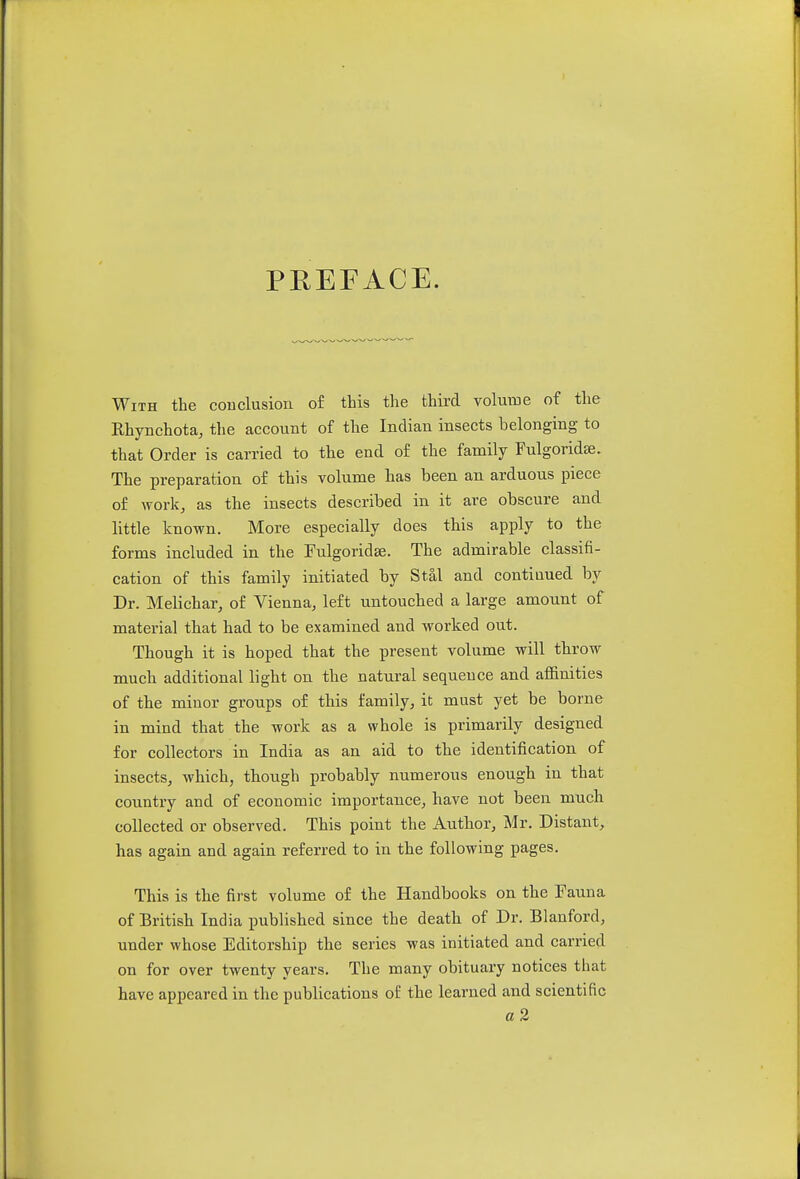 PREFACE. With the conclusion of this the third volume of the Ehynchota, the account of the Indian insects belonging to that Order is carried to the end of the family Fulgoridse. The preparation of this volume has been an arduous piece of work, as the insects described in it are obscure and little known. More especially does this apply to the forms included in the Fulgoridse. The admirable classifi- cation of this family initiated by Stal and continued by Dr. Melichar, of Vienna, left untouched a large amount of material that had to be examined and worked out. Though it is hoped that the present volume will throw much additional light on the natural sequence and affinities of the minor groups of this family, it must yet be borne in mind that the work as a whole is primarily designed for collectors in India as an aid to the identification of insects, which, though probably numerous enough in that country and of economic importance, have not been much collected or observed. This point the Author, Mr. Distant, has again and again referred to in the following pages. This is the first volume of the Handbooks on the Fauna of British India published since the death of Dr. Blanford, under whose Editorship the series was initiated and carried on for over twenty years. The many obituary notices that have appeared in the publications of the learned and scientific