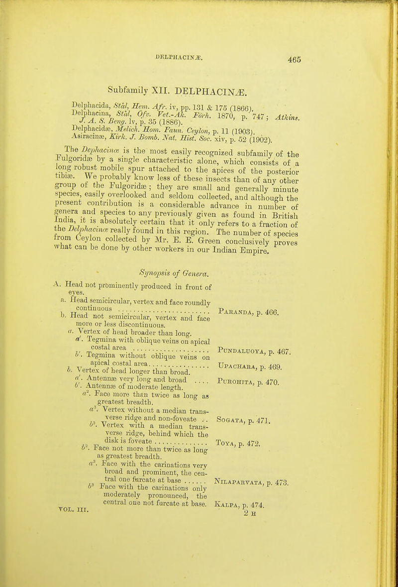 DHLPHACINJE. Subfamily XII. DELPHACINiE. Delpliacida, Stal, Hem. Afr. iv, pp. 1.31 & 175 (1866). Delphacma ;S^y, Of v. Vet.-Ah. Fiivh. 1870, p. 747; Atkins ^. & Iv, p. 35 (1886). ' ^ ' Delphacidaj, Melich. Horn. Faun. Ceylon, p. 11 (1903) Asiracmffi, Kirk. J. Bomb. Nat. Hist. Soc. xiv, p. 52 (1902). The De2)hacincc is the most easily recognized subfamily of the iulgondte by a single characteristic alone, which consists of a ong robust mobile spur attached to the apices of the posterior tibiffl. We probably know less of these insects than of any other group ot the Fulgoridae ; they are small and generally minute species easily overlooked and seldom collected, and although the present contribution is a considerable advance in number of genera and species to any previously given as found in British India, It IS absolutely certain that it only refers to a fraction of the Delphacmce really found in this region. The number of species from Cey on collected by Mr. E. E. Green conclusively proves wHat can be done by other workers in our Indian Empire. Synopsis of Genera. A. Head not prominently produced in front of eyes. a. Head semicircular, vertex and face roundly continuous Pabanda, p. 466. 0. Jrlead not semicircular, vertex and face more or less discontinuous. a. Vertex of head broader than long. a'. Tegniina with oblique veins on apical costal area Pundaluoya, p. 467. b. Tegmma without oblique veins on ?, v..fT''i r'^!''''''' • T • Upachaba, p. 469. 0. \ ertex of head longer than broad. Antennaj very long and broad .... Pueohita, p. 470 0 . Antennas of moderate length. «■'. Face more than twice as long as greatest breadth. (c\ Vertex wthout a median trans- verse ridge and non-foveate .. Sogata, p. 471 0\ Vertex with a median trans- verse ridge, behind which the disk is foveate Toya p. 472 P. Face not more than twice as long ' as greatest breadth. «•■'. Face with the carinations very broad and prominent, the ceii- ti-al one furcate at base Nilapabvata, p. 473. 0-' 1'ace with the carinations only moderately pronounced, the central one not furcate at base. Halva d 474 TOT. nr. 'Pg^ *-