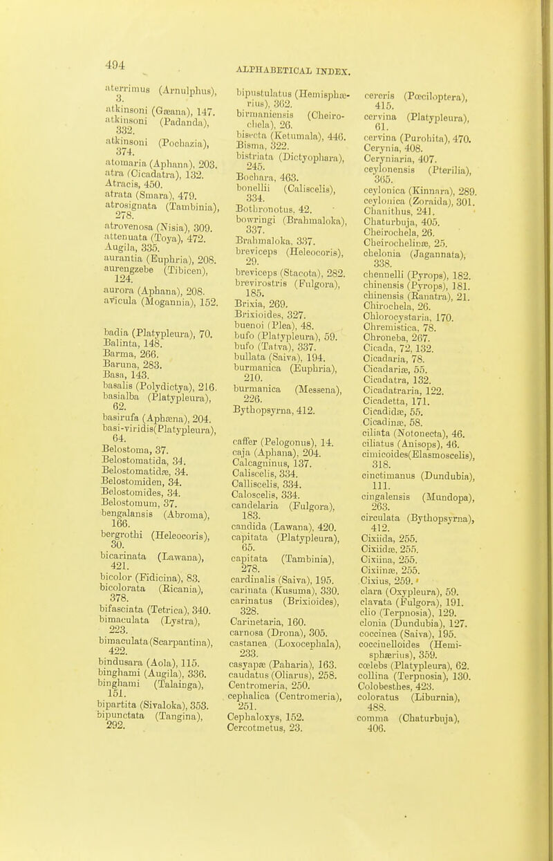 ALPHABETICAL INDEX. aterrimus (Arnulphus), iitkinsoni (Gteana), 147. tl^i^isoni (Piidandii), atkinsoui (Poohazia), 374. iUomaria (Aijliana), 203. atra fCicadatra), 132. Atracis, 450. atrata (Suiara), 479. atrosignata (Tambinia), 278. ' atrorenosa (Nisia), 309. attenuata (Toya), 472 Augila, 335. aurantia (Euphria), 208. aureugzebe (Tibicen), 124. ' aurora (Aphana), 208. avicula (Moganuia), 152. badia (Platypleura), 70. Balinta, 148. Barma, 266. Baruna, 283. Basa, 143. basalia (Polydictya), 216. basialba (Platypleura), 62. basirufa (Apba;na), 204. basi-viridis( Platypleura), 64. Belostoina, 37. Belostomalida, 34. Belostomatid.T, 34. Belostomiden, 34. Belostomides, 34. Belostomum, 37. bengalansis (Abroma), 166. ^ bergrothi (HeleocorisV 30. bicarinata (Lawaua), 421. bicolor (Fidicina), 83. bicolorata (Eicania), 378. ' bifasciata (Tetriea), 340. bimaculata (Lystra) 223. bimaculata(Scarpantiiia), 422. bindusara (Aola), 116. binghami (Augila), 336. binghanii (Talainga), 151. bipartita (Sivaloka), 353. bipunctata (Tangina), 292. bipustulatus (Heniispha;- rius), 302. bintianiensis (Cheiro- clielu), 26. bisffta (Ketumala), 446. Bisma, 322. bistriata (Dictyopliara), 245. Bocliara, 463. boiiellii (Caliscelis), 334. BotLironotus. 42. bowringi (Brahmaloka), 337. Brahmaloka. 337. breviceps (Heleocoris), breviceps (Stacota), 282. brevirostris (Puleora), 185. Brixia, 269. Brixioides, 327. buenoi (Plea), 48. bufo (Platypleura), 59. bufo (Tafva), 3-37. bullata (Saiva), 194. burraanica (Eupbria), 210. burmanica (Messena), 226. Bythopsyrna, 412. caffer (Pelogonus), 14. cnja (Aphana), 204. Calcaguinus, 137. Caliscelis, 334. Oalliscelis, 334. OalosceliB, 334. candelaria (Puleora). 183. Candida (Lawana), 420. capitata (Platypleura), 65. capitata (Tambinia), 278. cardiualis (Saiva), 195. carinata (Kusuma), 330. carinatus (Brixioides), 328. Cariuetaria, 160. carnosa (Drona), 305. ca.stanea (Loxooephala), 233. casyapre (Pabaria), 163. caudatus (Oliarus), 258. Centromeria, 260. cephalica (Centromeria), 251. Cephalosys, 152. Oercotmetus, 23. rereris (Pceciloptera), 415. cervina (Platypleura), 61. m-vina (Purohita), 470. Cerynia, 408. Ceryniaria, 407. ceylonensis (Pterilia), 365. ceylonica (Kinnara), 289. ceyloiiica (Zoraida), 301. Chanithus, 241. Chaturbuja, 405. Cbeirochela, 26. Cbeiroohelinaj, 25. cbelonia (Jaeannata), 338. chennelli (Pyrops), 182. chinensis (Pyrops), 181. chinensis (Raiiatra), 21. Chirochela, 26. Chiorocystaria, 170. Ohreiuistica, 78. Chroneba, 267. Cicada, 72, 132. Oicadaria, 78. Cicadarire, 55. Cieadatra, 132. Cicadatraria, 122. Cicadetta, 171. Cicadida3, 6.5. Cicadinas, 58. ciliata (Notouecta), 46. ciliatus (Anisops), 46. einiicoides(Elasmo3celis), 318. cinctimanus (Dundubia), 111. eingalensis (Mundopa), 263. circulata (Bythopsyrna), 412. Cixiida, 255. Oixiidffi, 255. Cixiina, 255. CixiinjE, 255. Cixius, 259.' olara (Oxypleura), 69. elavata (Fulgor.a), 191. olio (Terpnosia), 129. clonia (Dundubia), 127. coccinea (Saiva), 195. cocciuelloides (Hemi- spheerius), 369. coelebs (Platypleura), 62. coUina (Terpnosia), 130. Colobesthes, 423. coloratus (Liburnia), 488. comma (Chaturbuja), 406.