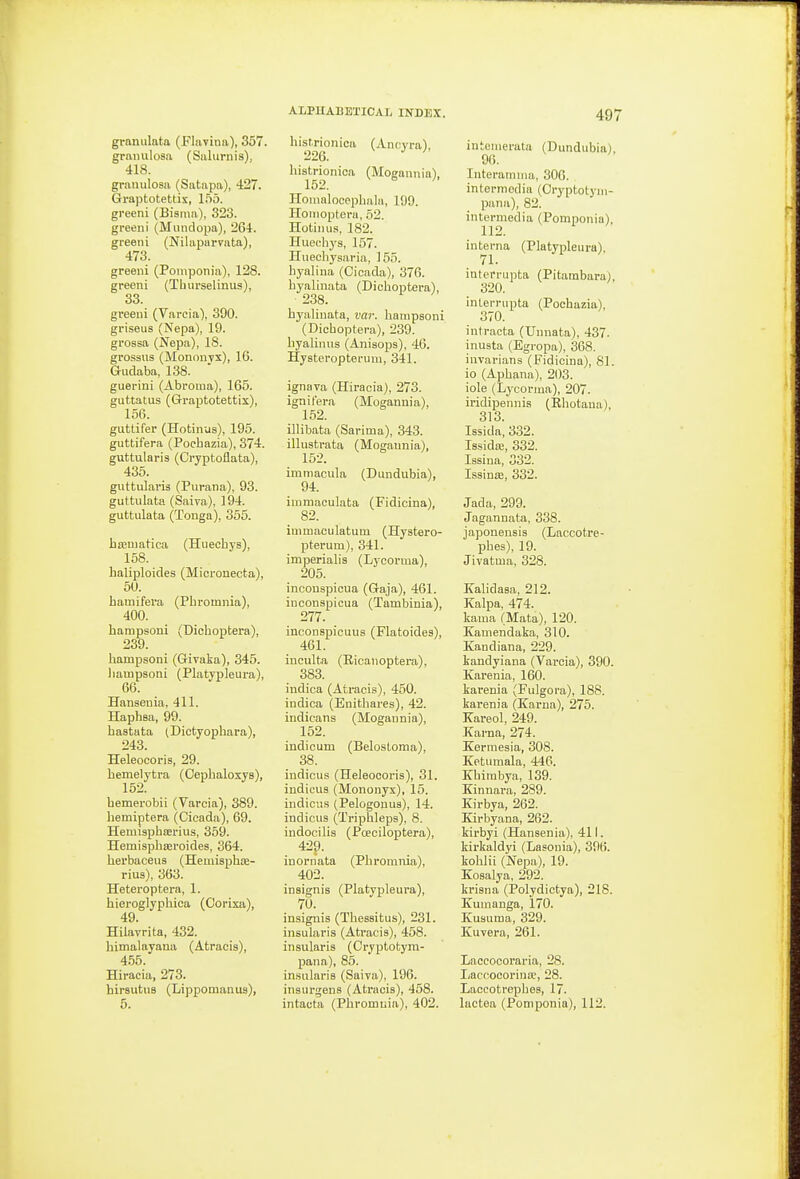 granulata (Flnvina), 357. granulosa (Salurnis), 418. granulosa (Satapa), 427. Graptotettix, l.'io. greeni (Bisnm), 323. greeni (Mundopa), 264. greeni (Nilaparvata), 473. greeni (Poniponia), 128. greeni (Tburselinus), 33. greeni (Varcia), 390. griseus (Nepa), 19. grossa (Nepa), IS. grossus (Mononyx), 16. Gudaba, 138. guerini (Abroma), 165. guttatus (Graptotettix), 156. gutlifer (Hotinus), 195. guttifera (Pochazia), 374. guttularis (Cryptoflata), 435. guttularis (Purana), 93. guttulata (Saiva), 194. guttulata (Tonga), 355. haematica (Huechys), 158. haliploides (Micronecta), 50. bamifera (Pbromnia), 400. hampsoni (Dicboptera), 239. hampsoni (Givaka), 345. hampsoni (Platypleura), 66. Hanseuia, 411. Haphsa, 99. hastata (Dictyopbara), 243. Heleocoris, 29. bemelytra (Cephaloxys), hemerobii (Varcia), 389. hemiptera (Cicada), 69. Hemispbserius, 359. Hemispbseroides, 364. herbaceus (Hemispbse- rius), 363. Heteroptera, 1. hieroglyphica (Corixa), 49. Hilavrita, 432. hitnalayana (Atracis), 455. Hiracia, 273. hirsutus (Lippomanus), 5. histrionioa (Ancvra), 226. histrionioa (MoBannia), 152. Homalocepbala, 199. Hoirioptera, 62. Hotinus, 182. Huecbya, 157. Huechysaria, 155. byalina (Cicada), 376. byalinata (Dicboptera), 238. byalinata, var. hampsoni (Dicboptera), 239. byalinus (Anisops), 46. Hysteropterum, 341. ignava (Hiracia), 273. ignifera (Mogannia), 1.52. illibata (Sarima), 343. illustrata (Mogannia), 152. imniacula (Dundubia), 94. immaculata (Fidicina), 82. immaculatum (Hystero- pterum), 341. imperialis (Lycorma), 205. inconspicua (Gaja), 461. inconspicua (Tamliinia), 277. incouspicuus (Flatoides), 461. inculta (Eicanoptera), 383. indica (Atracis), 450. indica (Enitbares), 42. indicans (Mogannia), 152. indicum (Belostoma), 38. indicus (Heleocoris), 31. indicus (Mononyx), 16. indicus (Pelogonus), 14. indicus (Triphleps), 8. indocilis (Poeciloptera), 429. inornata (Pbromnia), 402. insignis (Platypleura), 70. insignis (Thessitus), 231. insularis (Atracis), 458. insularis (Cryptotym- pana), 85. insularis (Saiva), 196. insurgens (Atracis), 458. intacta (Pbromnia), 402. iutenierala (Dundubia), 96. Interamnia, 306. intermedia (Cryptotym- pana), 82. intermedia (Pomponia), 112. interna (Platypleura), 71. interrupta (Pitambara), 320. interrupta (Pochazia), 370. intracta (Unnata), 437. inusta (Egropa), 368. invarians (Fidicina), 81. io (Aphana), 203. iole (Lycorma), 207. iridipennis (Ehotana), 313. Issida, 332. Issidse, 332. lasina, 332. Issinre, 332. Jada, 299. Jagannata, 338. japonensis (Laccotre- pbes), 19. Jivatma, 328. Kahdasa, 212. Kalpa, 474. kama (Mata), 120. Xamendaka, 310. Kandiana, 229. kandyiana (Varcia), 390. Karenia, 160. karenia (Fulgora), 188. karenia (Kama), 275. Kareol, 249. Karna, 274. Kermesia, 308. Ketumala, 446. Khirabya, 139. Kinnara, 289. Kirbya, 262. Kirbyana, 262. kirbyi (Hansen ia), 411. kii'kaldyi (Lasonia), 396. koblii (Nepa), 19. Kosalya, 292. krisna (Polydictya), 218. Kumauga, 170. Kusuma, 329. Kuvera, 261. Laccocoraria, 28. Laccocorina;, 28. Laccotrepbes, 17. lactea (Pomponia), 112.