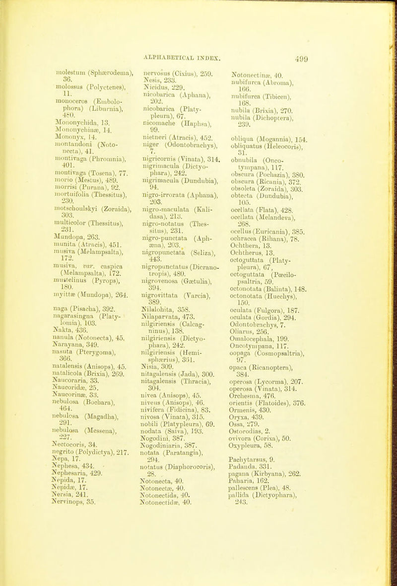 molestum (Spliairodema), 36. inolossus (Polyctenes), 11. monoceros (Embolo- pliora) (Libiirnia), 4frO. Mononychida, 13. MnnonyoliiiuB, 14. Monouyx, 14. iiioiUandoni (Noto- necta), 41. montivaga (Phrouinia), 401. nioutivaga (Tosena), 77. luoi-io (Mestus), 489. niorrisi (Piiraiia), 92. luortuifolia (ThesBitus), 230. motschoulskyi (Zoraida), 303. multicolor (Thessitiis), 231. Miindopa, 263. miinita (Atracis), 451. rausiva (Melampsalta), 172. miisiva, var. caspica (Melanii^salta), 172. unisleliaus (Pyrops), 180. myittDB (iMimdopa), 264. naga (Pisacha), 392. Jiagarasingna (Platy- lomia), 103. liTakta, 436. nanula (NotoDecta), 45. Jfarayana, 349. iiasiita (Ptei-ygoma), 366. natalensis (Anisops), 45. uatalicola (Brixia), 269. Naiicoraria, 33. Naucoridaa, 25. !Naucorin!E, 3:1 nebulosa (Bochara) 464. nebulosa (Masadha), 291. nebidosa (Messena), 227. Nectocoris, 34. negrito (Polydictya), 217. jVepa, 17. Nephesa, 434. Nephesaria, 429. Nepida, 17. Nepidic, 17. T^ersia, 241. Hervinops, 35. ALPHABETICAL INDEX. norvosus (Oixius), 259. Nesis, 233. Nicidus, 229. iiicobarioa (Apliaiia), 202. nioobarioa (Platy- pleiira), 67. nicomache (Ilaiili.'-'a) 99. nietnei-i (Atracis), 452. iiiger (Odontobracliys), uigricornis (Vinata), 314. iiigriiiiacula (Dictyo- phara), 242. nigrimaciila (Dundubia), 94. nigro-irrorata (Apbaua), 203. nigro-maculata (Kali- dasa), 213. nigro-notatus (Thes- sitiis), 231. nigro-punctata (Apli- ceiia), 203.. nigropunctata (Seliza), 443. nigropunctatus (Dicrano- tropis), 480. iiigrovenosa (Gretulia), 394. uigrorittata (Varcia), 389. Nilalohita, 358. Nilaparvata, 473. nilgiriensis (Oalcag- niniis), 138. nilgiriensis (Dictyo- phara), 242. nilgiriensis (Uenii- spbrerius), 3t)l. jSTisia, 309. nitagalensis (Jada), 300. nitagalensis (Thracia), 304. uivea (Anisops), 45. niveus (Anisops), 46. uivifera (Fidicina), 83. nivosa (Vinata), 315. nobili (Platypleura), 69. nodata (Saiva), 193. Nogodini, 387. Kogodiniaria, 387. notata (Paratangia), 294. notatiis (Diapliorocoris), 28. . Notonecta, 40. Notonectre, 40. Notonectida, 40. Notonectidoe, 40. 499 Nofonpctinic, 40. nubifiirca (Abroina), 166. mibifiirca (Tibicen), 168. niibila (Brixia), 270. nubila (Uichopicra), 239. obliqua (Mogannia), 154. ubiiquatus (Heleoooris), 31. obnubila (Onco- tynipana), 117. obseura (Pochazia), 380. obscura (Ricunia), 372. obsoleta (Zoraida), 303. obtecta (Dundubia), 105. ocellata (Plata), 428. ooellata (Melandeva), 268. ocellus (Euricania), 385. ochracea (Rihana), 78. Ochtbera, 13. Ocbtherus, 13. octoguttata (Platy- pleura), 67, octoguttata (Poeoilo- psaltria, 69. octouotata (Balinfa), 148. oetonotata (Hueohys), 150. ooulata (Fulgora), 187. ooulata (Gordia),'294. Odontobracliys, 7. Oliarus, 2.'36. Omalocepbala, 199. Onootyuipana, 117. oopaga (Oosmopsaltria), 97. ojDaca (Ricauoptera), 384. operosa (Lycorma), 207. operosa (Tinata), 314. Orcbesraa, 476. orientis (Flatoides), 376. Orraenis, 430. Orysa, 439. Ossa, 279. Ostorodias, 2. ovivora (Oorixa), 50. Oxypleura, 58. Pacliytarsus, 9. Padauda. 331. pagana (Kirbyana), 262. Paharia, 162. pallescena (Plea), 48. pallida (Dictyoplmra), 243.