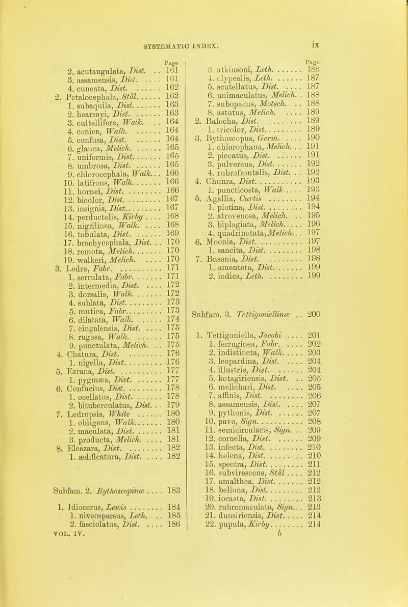 Page 2. acutangulata, IHst. .. 161 3. assnmensis, I)ist 101 4. cuneata, Dist 162 2. Petalocephala, StSl 162 1. subaqiiila, Bist 163 2. beai'sayi, Dist 163 3. cultellifera, Walk. . . 164 4. conica, Walk 164 5. confusa, Bist 164 6. glauca, Melich 165 7. uniformis, Dist 165 8. umbrosa, Dist 165 9. clilorocephala, Walk.. . 166 10. latifroiis, Walk 166 11. boriiei, Dist 166 12. bicolor, Dist 167 13. insignis, Dist 167 14. perductiilis, Kirliy .... 168 15. nigrilinea, Walk 168 16. tabiilata, Dist. . . 169 17. bracbycepbala, Dist. .. 170 18. remota, Melich 170 19. walkeri, Melich 170 3. Ledra, Fahr 171 1. serriUata, Fabr 171 2. intermedia, Dist 172 3. dorsalis, Walk 172 4. sublata, Dist 173 5. mutica, Fabr 173 6. dilatata, Walk 174 7. cingalensis, Dist 176 8. rugosa, Walk 175 9. punctulata, Melich. . . 175 4. Chatura, Dist 176 1. nigeUa, Dist 176 5. Ezrana, Dist 177 1. pygmsea, Dist 177 6. Confucius, Dist 178 1. oceUatus, Dist 178 2. bituberculatus, Dist. .. 179 7. Ledropsis, White 180 1. obligens, Walk 180 2. maculata, Dist 181 3. producta, Melich 181 8. Eleazara, Dist 182 1. sedificatm-a, Dist 182 Subfam. 2. Bythoscopina .... 183 1, Tdiocerus, Lewis 184 1. niveosparsus, Loth. . . 185 2. fasciolatus, Dist 186 TOL. IV. 3. atldusoni, Leth 18(i 4. clypealis, Leth 187 5. scutellatus, Dist J 87 6. unimaculatus, Melich. . 188 7. subopacus, Mutsch. .. 188 8. astutus, Melich 189 2. Balocba, Dist 189 1. tricolor, Dist 189 3. Bythoscopus, Germ 190 1. cHoropliana, ilfe&A. .. 191 2. piceatus, Dist 191 3. pulvereiis, Disi 192 4. rubrofrontalis, Dist. . . 192 4. Chunra, Dist 193 1. puncticosta. Walk 193 5. Agallia, Curtis 194 1. plotina, Dist 194 2. atrovenosa, Melich. . . 195 3. biplagiata, Melich 196 4. qiisidxinotntn,Melich.. . 197 6. Moonia, Dist 197 1. sancita, Dist 198 7. Busonia, Dist 198 1. amentata, Dist 199 2. iudica, Leth 199 Subfam. 3. Tettiyoniellina; .. 200 1. Tettigoniella, JacoSi 201 1. ferruginea, Fahr 202 2. indistincta, Walk 203 3. leopardina, Dist 204 4. illustris, Dist 204 5. kotagiriensia, Dist. .. 205 6. melichari, Dist 205 ■ 7. affinis, Dist 206 8. assamenais, Dist 207 9. pythonis, Dist 207 10. pavo, Sign 208 11. semicirculai'is, Sign. . . 209 ] 2. Cornelia, Dist 209 13. infecta, Dist 210 14. Helena, Dist 210 15. spectra, Dist 211 16. subvirescens, Std,l 212 17. amaltbea, Dist 212 18. bellona, Dist 212 19. iocasta, Dist 213 20. rubromaculata, Sign.. . 213 21. diiusiriensis, Dist 214 22. pupula, Kirby 214 h