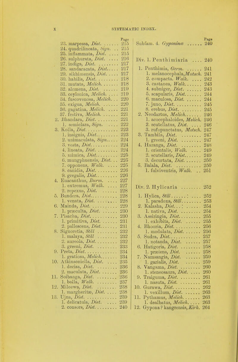 Page 2S. luarpessa, Disi 215 24. quadrilineata, 6;^^?*. .. 215 25. inflammata, i>ist 215 26. siilphurata, Dist 216 27. iudiga, Dist. 217 28. sandaracata, Dist 217 29. sikhiiiieusis, Uisl 217 30. habilis, Dist 218 31. mutaln, Melich 218 32. aloineua, Dist 219 33. ceylouica, Melich 219 34. fuscoveuosa, Melich. . . 220 35. exigua, Melich 220 36. gagatiua, Melich 221 37. festiva, Melich 221 2. Bhandara, Dist 221 1. semiclara, Sign 222 3. Kolla, Du-« 223 1. iusignis, Dist 223 2. uuimaculata, Sign 224 3. vesta, Dist 224 4. lineata, Dist 224 5. luimica, Dist 225 6. mungpliuensis, Dist. .. 225 7. opponeus, Walk 225 8. canidia, Dist 226 9. gregalis, Dist 226 4. Euacantlius, Burm 227 1. extremus, Walk 227 2. repexus, Dist 228 5. Bimdera, Dist 228 1. venata, Dist 228 6. Mainda, Dist 229 1. pi-feculta, Dist 230 7. Pisacha, Dist 230 1. primitiva, Dist 231 2. pallescens, Dist 231 8. Signoretia, Stal 232 1. malaya, Stdl 232 2. aureola, Dist 232 3. greeni, Dist 233 9. Preta, Z>«i 234 1. gratiosa, Melich 234 10. Atkinsoniella, Dist 236 1. deoisa, Dist 236 2. maculata, Dist 236 11. Soibauga, Dist 236 1. bella, Walk 237 12. Mileewa, Dist 238 1. mai'gheritoB, Dist 238 13. Ujna, Dist 239 l. delicatiila, Dkt 239 2. coDsors, Dist 240 Pag* Siibfani. 4. Gypornmcn 240 Div. 1. Penthimiaria .... 240 1. Penthimia, Germ 241 1. melanoGephala,7)fotscA. 241 2. compacta. Walk 242 3. castaiiea. Walk 243 4. subniger, Dist 243 5. scapularis, Dist 244 6. maculosa, Dist 244 7. juuo, Dist 245 8. evebus, Dist 245 2. Neodai'tus, Melich 246 1. acoceplialoides, Melich. 246 2. scutellatus, Dist 246 3. rufopunctatus, Motsch. 247 3. Tambila, Dist 247 1. greeni, Dist 247 4. Haranga, Dist 248 1. oriental is, Walk 249 2. acutellaris, Dist 249 3. decurtata, Dist 250 5. Balala, Dist 250 1. fulviventris, Walk. .. 251 Div. 2. Hylicaria 252 1. Hylica, StSl : .... 252 1. paradoxa, Stal 253 2. Kalasha, Dist...: 254 1. nativa, Dist 254 3. Assiringia, Dist 255 1. exliibita, Dist 255 4. Bhooria, Dist 256 1. modulata, Dist 256 5. Sudra, Dist 257 1. notanda, Dist 257 6. Hatigoria, Dist 258 1. proeiens, Dist 258 7. Namsangia, Dist 259 1. gai-ialis, Dist 259 8. Vangama, Dist 260 1. steneosam-a, Dist 260 9. Traiguuia, Dist 261 1. nasuta, Dist 261 10. Gurawa, Dist 262 1. vexillum, Dist 263 11. Pytliamus, Melich 263 1. dealbatus, Melich 263 12, Gypoua ? kangrensi.s, A'tVA. 264