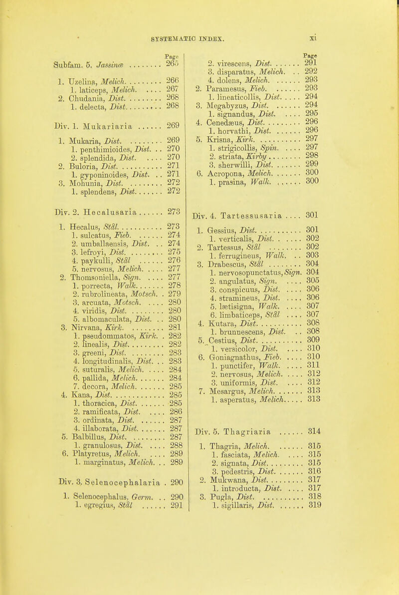 Page Subfiam. 5. JassineB 265 1. TJzeliiia, Melich 266 1. laticeps, Melich 267 2. Chudania, Dist 268 1. delecta, Dist 268 Div. 1. Mukariaria 269 1. Mukaria, Bist 269 1. pentliimioides, Dist. .. 270 2. aplendida, JDist 270 2. Buloria, Dist 271 1. gyponinoides, Digt. .. 271 3. Mohunia, Z)iS!! 272 1. splendens, Dist 272 Diy. 2. Hecalusaria 273 1. Hecalus, StSl. 273 1. sulcatiis, Fieb 274 2. umballaeusis, Dist. . . 274 3. lefroyi, Dist 275 4. paykulU, Stdl 276 5. nervosus, Melich 277 2. Thomsoniella, Siffn 277 1. porrecta, Walk 278 2. rubrolineata, Motsch. . 279 3. arcuata, Motsch 280 4. viridis, Dist 280 5. albomacLilata, Dist. .. 280 3. Nirvana, Kirk 281 1. pseudommatos, Kirk. . 282 2. linealis, Dist 282 3. greeni, Dist 283 4. longitudinalis, Dist. . . 283 •5. suturalis, Melich 284 6. pallida, Melich 284 7. decora, Melich 285 4. Kana, Dist 285 1. thoracica, Dist 285 2. ramificata, Dist 286 3. ordinata, Dist 287 4. illaborata, Dist. 287 5. Balbillus, Dist 287 1. granulosus, Dist 288 6. Platyretus, Melich 289 1. marginatus, Melich. . . 289 Div. 3. Selenocephalaria . 290 1. Selenocephalus, Germ. .. 290 1. egregiufl, Stil 291 Page 2. viresceiis, Dist 291 3. diaparatus, Melich. . . 292 4. dolens, Melich 293 2. Paramesus, Fieb 293 1. lineaticollis, Dist 294 3. Megabyzus, Dist 294 1. signandus, Dist 295 4. Cenedseus, Dist 296 1. horvathi, Disi 296 5. Kjisna, Kirk 297 1. strigicoUis, Spin 297 2. striata, Kirby 298 3. sberwilli, Dist 299 6. Acropona, Melich 300 1. prasina, Walk. , 300 Div. 4. Tartessusaria .... 301 1. Gessius, Dist 301 1. verticalis, Dist 302 2. Tartessus, Std,l 302 1. ferruginous. Walk. . . 303 3. Drabescus, StSl 304 1. nervosopunctatus,*^^/}!. 304 2. angulatus, Siffn 305 3. conspicuus, Dist 306 4. stramineus, Dist 306 5. Isetisigna, Walk 307 6. limbaticeps, StSl .... 307 4. Kutara, Dist 308 1. brunnescens, Dist. .. 308 5. Cestius, Dist 309 1. versicolor, Dist 310 6. Goniagnatbus, Fieb 310 1. punctifer. Walk 311 2. nervosus, Melich 312 3. uniformis, Dist 312 7. Mesargus, Melich 313 1. asperatus, Melich 313 Div. 5. Tbagriaria 314 1. Tbagria, Melich 315 1. fasciata, Melich 315 2. siguata, Dist 315 3. pedestris, Dist 316 2. Mukwana, Dist 317 1. introducta, Dist 317 3. Pugla, Dist. 318 1. sigillaris, Dist 319