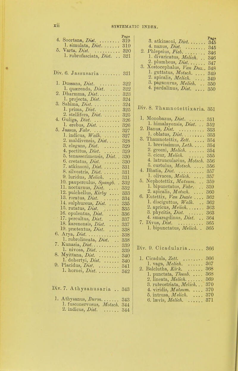 zu 4. Soortana, Di»t 319 1. simiUata, Dist 319 6. Varta, Dist 320 1. rubrofasciata, Dist. .. 321 Div. 6. Jassusaria 321 1. Dussana, Dist 322 1. qua3renda, Dist 322 2. Dharmma, Dist 323 1. projecta, Dist 324 3. Sabirua, Dist 324 1. prima, Dist 326 2. steUifera, Dist 326 4. Guliga, Dist 326 1. erebus, Dist 326 6. Jassus, Fabr 327 1. indicus, Walk 327 2. maldivensis, Dist 328 3. eleo-ans, Dist 329 4. pectitus, Dist 329 5. tenasserimensis, Dist. . 330 6. cretatus, Dist 330 7. atkinsoni, Dist 331 8. silvestris, Dist 331 9. luridus, Melich 331 10. pauperculus, Spangb. . 332 11. nocturnus, Dist 332 12. pulchellus, Kirby 333 13. roratus, Dist 334 14. sulphureus, Dist 335 15. rutatus, Dist 335 16. opulentus, Dist 336 17. percultus, Dist 337 18. karenensis, Dist 337 19. praetextus, Dist 338 6. Arya, Dist 338 1. rubrolineata, Dist. . . 338 7. 'Kvjx&BVd,, Dist 339 1. nivosa, Dist 339 8. Myittana, Dist 340 1. dobertyi, Dist 340 9. Placidus, Dist 341 1. hornei, Dist 342 Uiv. 7. Atbysanusaria 343 J. Atbysanus, Burm 343 1. fuscouervosus, Motsch. 344 2. indicus, Dist 344 3. atkinsoni, Dist 345 4. nanus, Dist 345 2. Phlepsius, Fieb '.'.' 345 1. divaricatus, Melich. .'. 346 2. plumbeus, Dist 347 3. Xestocepbalus, VanDuz.. 348 1. guttatus, Motsch 349 2. apicalis, Melich 349 3. paganuvus, Melich. .. 350 4. pardalinus, Dist 360 Div. 8. Tbamnolettixaria. 351 1. Monobazus, Dist 351 1. himalayensis, Dist. . . 352 2. Banus, Dist 353 ]. oblatus, Dist 353 3. Tbamnotettix, Zett 354 1. brevissimus, Leth 354 2. greeni, Melich 354 3. cicur, Melich 356 4. latruncularius, Motsch. 356 5. cm-tulus, Motsch 356 4. Bhatia, Dist 367 1. olivacea, Melich 357 5. Nepbotettix, Matsum. .. 359 1. bipunctatus, Fabr. . . 359 2. apicalis, Motsch 360 6. Eutettix, Van Duzee 362 1. disciguttus. Walk. .. 362 2. apricus, Melich 303 3. phycitis, Dist 363 4. smaragdinus, Dist. .. 364 7. Divus, Dist 365 1. bipunctatus, Melich. . 365 Div. 9. Cicadularia 366 1. Cicadula, Zett 366 1. vaga, Melich 367 2. Balclutba, Kirk 368 1. punctata, Thunb 368 2. lineata, Melich 369 3. rubrostriata, Melich. .. 370 4. viridis, Matsum 370 6. intrusa, Melich 370 6. IcBvis, Melich 371