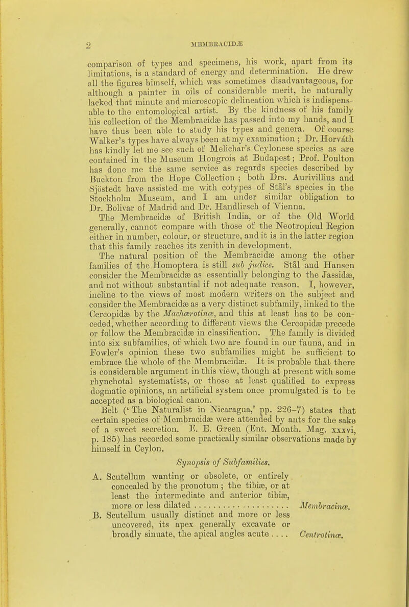 comparison of types and specimens, liis work, apart from its limitations, is a standard of energy and determination. He drew !ill the figures himself, which was sometimes disadvantageous, for although a painter in oils of considerable merit, he naturally lacked that minute and microscopic delineation which is indispens- able to the entomological artist. By the kindness of his family his collection of the Membracidaa has passed into my hands, and I have thus been able to study his types and genera. Of course Walker's types have always been at my examination ; Dr. Horvath has kindly let me see such of Melichur's Ceylonese species as are contained in the Museum Hougrois at Budapest; ]?rof. Poulton has done me the same service as regards species described by Buckton from the Hope Collection ; both Drs. Aurivillius and Sjostedt have assisted me with cotypes of Stal's species in the Stockholm Museum, and I am under similar obligation to Dr. Bolivar of Madrid and Dr. Haudlirsch of Vienna. The Membracida3 of British India, or of the Old World generally, cannot compare with those of the Neotropical Region either in number, colour, or structure, and it is in the latter region that this family reaches its zenith in development. The natural position of the Membracida3 among the other families of the Homoptera is still sub judice. Stal and Hansen consider the MembracidsB as essentially belonging to the Jassida3, and not without substantial if not adequate reason. I, however, incline to the views of most modern AA'riters on the subject and consider the Membracidoe as a very distinct subfamily, linked to the Cercopidse by the Machcei-otince, and this at least has to be con- ceded, whether according to different views the Cercopidse i)recede or follow the MembracidsB in classification. The family is divided into six subfamilies, of which two are found in our fauna, and in Fowler's opinion these two subfamilies might be sufficient to embrace the whole of the Membracidse. It is probable that there is considerable argument in this view, though at present with some rhynchotal systematists, or those at least qualified to express dogmatic opinions, an artificial system once promulgated is to be accepted as a biological canon. Belt ('The Naturalist in Nicaragua,' pp. 226-7) states that certain species of Membracidse were attended by ants for the sake of a sweet secretion. E. E. Green (Ent. Month. Mag. xxxvi, p. 185) has recorded some practically similar observations made bv himself in Ceylon. Synopsis of Subfamilies. A. Scutellum wanting or obsolete, or entirely concealed by the pronotum ; the tibiaj, or at least the intermediate and anterior tibias, more or less dilated Memhmcina. B. Scutellum usually distinct and more or less uncovered, its apex generally excavate or broadly sinuate, the apical angles acute .... Cenirotinct.